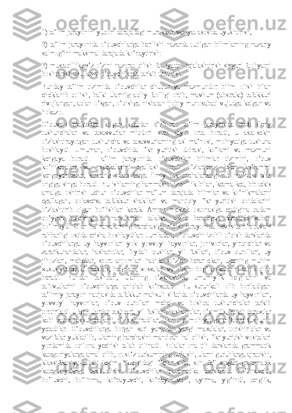 1) ta’lim jarayonini yuqori darajadagi murakkab vaziyat asosida uyushtirish,
2)   ta’lim   jarayonida   o’quvchilarga   berilishi   nazarda   tutilgan   bilimlarning   nazariy
salmog’ini maksimal darajada ko’paytirish:
3)   mustaqillik,   o’z-o’zini   nazorat   qilish   faoliyatini   rejalashtirish   singari   faoliyatni
boshqarish usullarini o’quvchilarda tarkib toptirish.
Bunday   ta’lim   tizimida   o’quvchilar   chuqur   va   mazmundor   bilim   olish   bilan
cheklanib   qolish,   balki   ularniig   aqliy   faolligi   ortib,   mavhum   (abstrakt)   tafakkuri
rivojlangan, aqlan o’sgan, o’qishga nisbatan ijobiy munosabati  vujudga kelgan va
hokazo.
O’quvchi   maktabga   kelgan   kunidan   e’tiboran   ta’lim   jarayonida   unda   ilmiy
tushunchalar   va   tasavvurlar   miqdori   soat   sayin   orta   boradi,   u   asta-sekin
o’zlashtirayotgan   tushuncha   va   tasavvurlarning   asl   ma’nosi,   mohiyatiga   tushuna
boshlaydi.   Umuman,   o’quvchida   fikr   yuritish   doirasi,   ko’lami   va   mazmuni
kengaya   boradi.   Ta’lim   jarayonida   o’quvchilar   bilimlar   tizimini,   o’quv
ko’nikmalari   va   malakalarini   egallash   orqali   o’zlarining   bilim   ko’lamini
kengaytiradilar,   shuning   bilan   birga   ilmiy   tushunchalarning   tub   ma’nosi   ular
ongiga singa boradi. Bu ishlarning hammasini  izchillik bilan, ketma-ket, bir  tekis
amalga   oshirish   uchun   o’quvchilar   ma’lum   darajada   bilimlar   va   ko’nikmalarni
egallagan,   qolaversa   tafakkur   shakllari   va   mantiqiy   fikr   yuritish   qoidalarini
o’zlashtirib   olgan   bo’lishlari   kerak.   Ammo   maktab   ostonasiga   endigina   qadam
qo’ygan   bolaning   bu   narsalardan   talabga   javob   beradigan   darajada   xabari
bo’lmaydi.   Ular   bu   narsalarning   barchasiga   o’qish   jarayonida   bevosita   o’qituvchi
rahbarligi ostida erisha boshlaydilar. Jumladan, o’qituvchi izohli o’qish darslarida
o’quvchilarga   uy   hayvonlari   yoki   yovvoyi   hayvonlar,   jonivorlar,   yirtqichlar   va
zararkunandalar,   hasharotlar,   foydali   qushlar,   yil   fasllari,   o’quv   qurollari,   uy
jihozlari,   mebellar,   sport   anjomlari   haqida   so’zlab   berar   ekan,   ularning   muhim
xususiyatlari,   alomatlari,  belgilari,  xossalari   va   o’zaro  bog’lanishlarini   tahlil   qilib
beradi.   Bundan   tashqari,   ularning   o’xshashlik,   umumiylik   belgilarini   va
tafovutlarini   o’quvchilarga   aniqlab   ko’rsatadi.   Bu   surunkali   olib   boriladigan
ta’limiy   jarayon   natijasida   tafakkur   mahsuli   sifatida   o’quvchilarda   uy  hayvonlari,
yovvoyi   hayvonlar,   o’quv   qurollari   mebel   va   boshqa   tushunchalar   tarkib
toptiriladi. Ular bulardan tashqari, yil fasllari, hasharotlar, o’simlik, bargli daraxtlar
kabi   qator   tushunchalarni   o’zlashtiradilar,   ularning   mohiyatiga   to’laroq   tushunib
yetadilar.   O’quvchilarga   borgan   sari   yangidan-yangi   masalalar,   topshiriqlar   va
vazifalar yuklatilib, ularning barchasini mantiqan hal qilish, fikr yuritish vositalari
yordamida   oqilona   yechish   talab   qilinadi.   Bolalar   ona   tili   darslarida   grammatik
kategoriyalarga amal qilib, ot so’z turkumining turlashi, ularni guruhlarga ajratishi,
klassifikasiya   qilishi   lozim.   Yuqoridagi   fikrlar   sifat,   son,   fe’l   singari   grammatik
kategoriyalarga   taalluqlidir.   O’quvchilar   matematika   darslarida   bo’linuvchi,
bo’luvchi,   bo’linma,   ko’payuvchi,   ko’paytiruvchi,   ayirma,   yig’indi,   tenglik, 