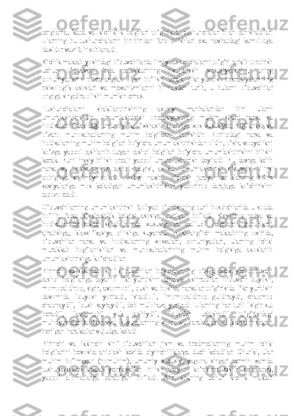 tenglama,   katta   va   kichiklik   belgilari   to’g’risida   tushunchalar   bilan   tanishadilar.
Ularning   bu   tushunchalarni   bir-biridan   farq   qilishlari   esa   navbatdagi   kamolotga
daxldor vazifa hisoblanadi.
Kichik maktab yoshidagi o’quvchilarda ilmiy tushunchalarni to’g’ri tarkib toptirish
uchun   o’qituvchi   bola   tafakkurining   rivojlanishi   xususiyatlarini,   uning
qonuniyatlarini   puxta   anglab   olgan   bo’lishi   kerak.   Fikr   yuritish   operasiyalarining
psixologik   asoslari   va   mexanizmlarini   bilmasdan   turib,   u   bularni   o’quvchilar
ongiga singdira olishi mumkin emas.
Tushunchalarni   shakllantirishning   asosiy   manbalaridan   biri   ularni
umumlashtirishdir.   Umumlashtirish   operasiyasining   muhim   sharti   narsa   va
hodisalar   o’rtasidagi   umumiylik,   o’xshashlik,   o’ziga  xos   xususiyat,   bog’lanish   va
o’zaro   munosabatlarning   muhim   belgilarini   topishdir.   Borliqdagi   narsa   va
hodisalarning muhim belgilari bo’yicha umumlashtirishdan oldin, o’sha voqyelikni
ko’zga   yaqqol   tashlanib   turgan   tashqi   belgilari   bo’yicha   umumlashtirishni   bilishi
kerak.   Buni   hissiy   bilish   orqali   yaqqol   umumlashtirish   deyiladi.   Bu   davrga   kelib
narsa   va   hodisalarning   tashqi   belgisi,   asosan   umumlashtirish   o’quvchi   bilimi
qobig’iga   sig’may   qoladi.   Endigi   navbat   o’qitish   jarayonida   ularning   bilim
saviyalariga   mos   keladigan   umumlashtirishni   yuqoriroq   darajaga   ko’chirishni
taqozo etadi.
O’quvchilarning   umumlashtirish   faoliyati   o’qitishning   turli   bosqichlarida  u   sodda
bo’lib,   faqat   o’xshashlik   belgisi   asosiga   qurilgan   bo’ladi.   Keyinroq   narsa   va
hodisalarning   tashqi   sifati   hamda   xususiyatiga   taalluqli   belgilarni,   guruhlarni
ajratishga,   klassifikasiya   qilishga   suyanadi.   Boshlang’ich   maktabning   oxirida,
o’quvchilar   narsa   va   hodisalarning   xossalari,   qonuniyatlari,   ularning   ichki
murakkab   bog’lanishlari   va   munosabatlarining   muhim   belgisiga   asoslanib
umumlashtirishga ko’chadilar.
Birinchi   va   ikkinchi   sinf   o’quvchilari   buyumlarning   o’ziga   beixtiyor   tortuvchi
tashqi   belgilariga   tayanib   fikr   yuritishni   amalga   oshiradilar:   o’quvchi   quyosh,
momoqaldiroq, sigir, avtomobil, qush va  boshqa narsalar  to’g’risida  fikr  yuritishi
davomida   "quyosh   yoritadi,   isitadi...",   "momoqaldiroq   guldiraydi,   chaqmoq
chaqnaydi",   "qush   sayraydi",   deb   mulohaza   yuritadi.   Ularning   har   turli   "sigir   sut
beradi",   "avtomobil   yuk   tashiydi",   "qushlar   uchishadi"   to’g’risidagi
muhokamalarida   dastavval   buyumlarning   xilma-xil   harakatlari   va   ularga   nisbatan
berilgan harakatlar vujudga keladi.
Birinchi   va   ikkinchi   sinf   o’quvchilari   jism   va   predmetlarning   muhim   ichki
belgilarini   bevosita   aniqlash   kezida   qiyinchiliklarga   duch   keladilar.   Chunki,   ular
muhim   bo’lmagan   (nomuhim),   umumiy   xususiy,   yagona   singari   termin   xamda
tushunchalarni   anglab   yetmaydilar.   Bilish   jarayoni   ko’pincha   tashqi   belgilarga,
yaqqol   alomatlarga   qaratilgan   bo’ladi.   Ana   shuning   uchun   kichik   maktab 