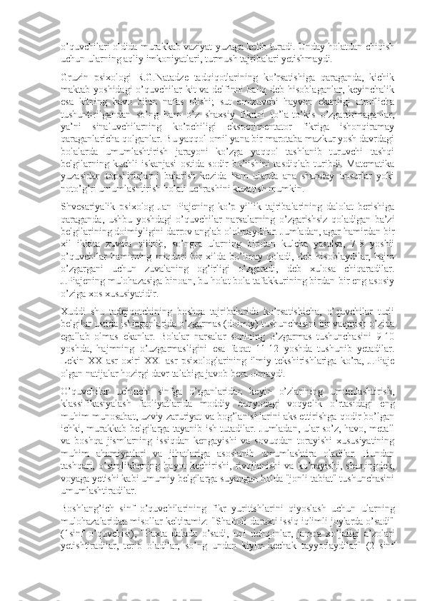 o’quvchilari oldida murakkab vaziyat yuzaga kelib turadi. Unday holatdan chiqish
uchun ularning aqliy imkoniyatlari, turmush tajribalari yetishmaydi.
Gruzin   psixologi   R.G.Natadze   tadqiqotlarining   ko’rsatishiga   qaraganda,   kichik
maktab yoshidagi  o’quvchilar kit va delfinni  baliq deb hisoblaganlar, keyinchalik
esa   kitning   havo   bilan   nafas   olishi;   sut   emizuvchi   hayvon   ekanligi   atroflicha
tushuntirilgandan   so’ng   ham   o’z   shaxsiy   fikrini   to’la-to’kis   o’zgartirmaganlar,
ya’ni   sinaluvchilarning   ko’pchiligi   eksperimentator   fikriga   ishonqiramay
qaraganlaricha qolganlar. Bu yaqqol omil yana bir marotaba mazkur yosh davrdagi
bolalarda   umumlashtirish   jarayoni   ko’zga   yaqqol   tashlanib   turuvchi   tashqi
belgilarning   kuchli   iskanjasi   ostida   sodir   bo’lishini   tasdiqlab   turibdi.   Matematika
yuzasidan   topshiriqlarni   bajarish   kezida   ham   ularda   ana   shunday   unsurlar   yoki
noto’g’ri umumlashtirish holati uchrashini kuzatish mumkin.
Shvesariyalik   psixolog   Jan   Piajening   ko’p   yillik   tajribalarining   dalolat   berishiga
qaraganda,   ushbu   yoshdagi   o’quvchilar   narsalarning   o’zgarishsiz   qoladigan   ba’zi
belgilarining doimiyligini darrov anglab ololmaydilar. Jumladan, agar hamirdan bir
xil   ikkita   zuvala   qilinib,   so’ngra   ularning   biridan   kulcha   yasalsa,   7-8   yoshli
o’quvchilar   hamirning   miqdori   bir   xilda   bo’lmay   qoladi,   deb   hisoblaydilar,   hajm
o’zgargani   uchun   zuvalaning   og’irligi   o’zgaradi,   deb   xulosa   chiqaradilar.
J.Piajening mulohazasiga binoan, bu holat bola tafakkurining birdan-bir eng asosiy
o’ziga xos xususiyatidir.
Xuddi   shu   tadqiqotchining   boshqa   tajribalarida   ko’rsatishicha,   o’quvchilar   turli
belgilar ustida ishlaganlarida o’zgarmas (doimiy) tushunchasini bir vaqtnish o’zida
egallab   olmas   ekanlar.   Bolalar   narsalar   sonining   o’zgarmas   tushunchasini   9-10
yoshda,   hajmning   o’uzgarmasligini   esa   faqat   11-12   yoshda   tushunib   yetadilar.
Lekin   XX   asr   oxiri   XXI   asr   psixologlarining   ilmiy   tekshirishlariga   ko’ra,   J.Piaje
olgan natijalar hozirgi davr talabiga javob bera olmaydi.
O’quvchilar   uchinchi   sinfga   o’tganlaridan   keyin   o’zlarining   umumlashtirish,
klassifikasiyalash   faoliyatlarida   moddiy   dunyodagi   voqyelik   o’rtasidagi   eng
muhim munosabat, uzviy zaruriyat va bog’lanishlarini aks ettirishga qodir bo’lgan
ichki, murakkab belgilarga tayanib ish tutadilar. Jumladan, ular so’z, havo, metall
va   boshqa   jismlarning   issiqdan   kengayishi   va   sovuqdan   torayishi   xususiyatining
muhim   ahamiyatlari   va   jihatlariga   asoslanib   umumlashtira   oladilar.   Bundan
tashqari,   o’simliklarning   hayot   kechirishi,   rivojlanishi   va   ko’payishi,   shuningdek,
voyaga yetishi kabi umumiy belgilarga suyangan holda "jonli tabiat" tushunchasini
umumlashtiradilar.
Boshlang’ich   sinf   o’quvchilarining   fikr   yuritishlarini   qiyoslash   uchun   ularning
mulohazalaridan misollar keltiramiz: "Shaftoli daraxti issiq iqlimli joylarda o’sadi"
(1sinf   o’quvchisi),   "Paxta   dalada   o’sa di,   uni   dehqonlar,   jamoa   xo’jaligi   a’zolari
yetishtiradilar,   terib   oladilar,   so’ng   undan   kiyim-kechak   tayyorlaydilar"   (2   sinf 