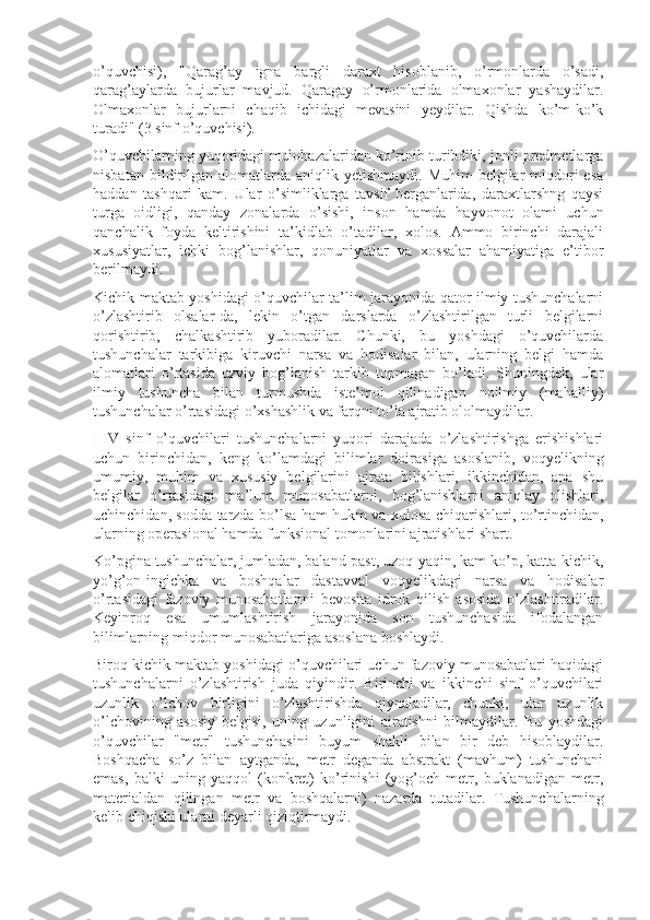 o’quvchisi),   "Qarag’ay   igna   bargli   daraxt   hisoblanib,   o’rmonlarda   o’sadi,
qarag’aylarda   bujurlar   mavjud.   Qaragay   o’rmonlarida   olmaxonlar   yashaydilar.
Olmaxonlar   bujurlarni   chaqib   ichidagi   mevasini   yeydilar.   Qishda   ko’m-ko’k
turadi" (3 sinf o’quvchisi).
O’quvchilarning yuqoridagi mulohazalaridan ko’rinib turibdiki, jonli predmetlarga
nisbatan  bildirilgan  alomatlarda aniqlik  yetishmaydi.  Muhim  belgilar   miqdori  esa
haddan   tashqari   kam.   Ular   o’simliklarga   tavsif   berganlarida,   daraxtlarshng   qaysi
turga   oidligi,   qanday   zonalarda   o’sishi,   inson   hamda   hayvonot   olami   uchun
qanchalik   foyda   keltirishini   ta’kidlab   o’tadilar,   xolos.   Ammo   birinchi   darajali
xususiyatlar,   ichki   bog’lanishlar,   qonuniyatlar   va   xossalar   ahamiyatiga   e’tibor
berilmaydi.
Kichik maktab yoshidagi o’quvchilar ta’lim jarayonida qator ilmiy tushunchalarni
o’zlashtirib   olsalar-da,   lekin   o’tgan   darslarda   o’zlashtirilgan   turli   belgilarni
qorishtirib,   chalkashtirib   yuboradilar.   Chunki,   bu   yoshdagi   o’quvchilarda
tushunchalar   tarkibiga   kiruvchi   narsa   va   hodisalar   bilan,   ularning   belgi   hamda
alomatlari   o’rtasida   uzviy   bog’lanish   tarkib   topmagan   bo’ladi.   Shuningdek,   ular
ilmiy   tushuncha   bilan   turmushda   iste’mol   qilinadigan   noilmiy   (mahalliy)
tushunchalar o’rtasidagi o’xshashlik va farqni to’la ajratib ololmaydilar.
I-IV   sinf   o’quvchilari   tushunchalarni   yuqori   darajada   o’zlashtirishga   erishishlari
uchun   birinchidan,   keng   ko’lamdagi   bilimlar   doirasiga   asoslanib,   voqyelikning
umumiy,   muhim   va   xususiy   belgilarini   ajrata   bilishlari,   ikkinchidan,   ana   shu
belgilar   o’rtasidagi   ma’lum   munosabatlarni,   bog’lanishlarni   aniqlay   olishlari,
uchinchidan, sodda tarzda bo’lsa ham hukm va xulosa chiqarishlari, to’rtinchidan,
ularning operasional hamda funksional tomonlarini ajratishlari shart.
Ko’pgina tushunchalar, jumladan, baland-past, uzoq-yaqin, kam-ko’p, katta-kichik,
yo’g’on-ingichka   va   boshqalar   dastavval   voqyelikdagi   narsa   va   hodisalar
o’rtasidagi   fazoviy   munosabatlarini   bevosita   idrok   qilish   asosida   o’zlashtiradilar.
Keyinroq   esa   umumlashtirish   jarayonida   son   tushunchasida   ifodalangan
bilimlarning miqdor munosabatlariga asoslana boshlaydi.
Biroq kichik maktab yoshidagi o’quvchilari uchun fazoviy munosabatlari haqidagi
tushunchalarni   o’zlashtirish   juda   qiyindir.   Birinchi   va   ikkinchi   sinf   o’quvchilari
uzunlik   o’lchov   birligini   o’zlashtirishda   qiynaladilar,   chunki,   ular   uzunlik
o’lchovining   asosiy   belgisi,   uning   uzunligini   ajratishni   bilmaydilar.   Bu   yoshdagi
o’quvchilar   "metr"   tushunchasini   buyum   shakli   bilan   bir   deb   hisoblaydilar.
Boshqacha   so’z   bilan   aytganda,   metr   deganda   abstrakt   (mavhum)   tushunchani
emas,   balki   uning   yaqqol   (konkret)   ko’rinishi   (yog’och   metr,   buklanadigan   metr,
materialdan   qilingan   metr   va   boshqalarni)   nazarda   tutadilar.   Tushunchalarning
kelib chiqishi ularni deyarli qiziqtirmaydi. 