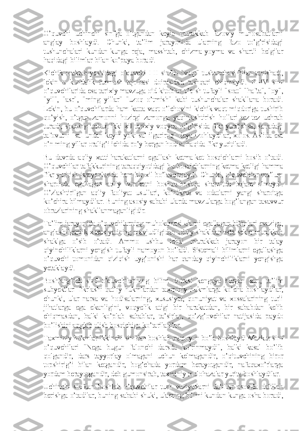 O’quvchi   uchinchi   sinfga   o’tgandan   keyin   murakkab   fazoviy   munosabatlarni
anglay   boshlaydi.   Chunki,   ta’lim   jarayonida   ularning   fazo   to’g’risidagi
tushunchalari   kundan-kunga   reja,   masshtab,   chizma-yoyma   va   shartli   belgilar
haqidagi bilimlar bilan ko’paya boradi.
Kichik   maktab   yoshidagi   o’quvchi   I-II   sinfda   "vaqt"   tushunchasi   bilan   tanishadi,
lekin   u   kundalik   turmush   tajribasi   doirasidan   tashqari   chiqmaydi.   III-IV   sinf
o’quvchilarida esa tarixiy mavzuga oid kitoblar o’qish tufayli "soat" "hafta", "oy",
"yil",   "asr",   "ming   yillar"   "uzoq   o’tmish"   kabi   tushunchalar   shakllana   boradi.
Lekin, bu o’quvchilarda ham katta vaqt o’lchovini kichik vaqt miqdoriga tushirib
qo’yish,   o’tgan   zamonni   hozirgi   zamonga   yaqinlashtirish   hollari   tez-tez   uchrab
turadi,   shuning   uchun   ikki   xil   tarixiy   voqyea   to’g’risida   fikr   yuritishsa,   sanadagi
tafovutni "sal undan keyin yoki sal ilgariroq" deya izohlaydilar, xolos. Aslida esa
o’n ming yillar oralig’i ichida ro’y bergan hodisa haqida fikr yuritiladi.
Bu   davrda   aqliy   xatti-harakatlarni   egallash   ketma-ket   bosqichlarni   bosib   o’tadi.
O’quvchilar tafakkurining taraqqiyotidagi bu bosqichlarning ketma-ketligi hamma
fikr yuritish jarayonlarida ham bir xil bo’lavermaydi. Chunki, o’quvchilar ma’lum
sharoitda   egallagan   aqliy   harakatni   boshqa-boshqa   sharoitda   bajara   olmaydi.
O’zlashtirilgan   aqliy   faoliyat   usullari,   ko’nikma   va   odatlarni   yangi   sharoitga
ko’chira bilmaydilar. Buning asosiy sababi ularda mavzularga bog’langan tasavvur
obrazlarining shakllanmaganligidir.
Ta’lim jarayonida o’quvchilarning muhokamasi ularni egallagan bilimlari evaziga,
anglashilganlik xususiyatining mavjudligidan oddiy shakldan asta-sekin murakkab
shaklga   o’sib   o’tadi.   Ammo   ushbu   ichki   murakkab   jarayon   bir   talay
qiyinchiliklarni   yengish   tufayli   namoyon   bo’ladi.   Sistemali   bilimlarni   egallashga
o’quvchi   tomonidan   qiziqish   uyg’onishi   har   qanday   qiyinchiliklarni   yengishga
yetaklaydi.
Boshlang’ich   sinf   o’quvchilarining   bilim   doirasi   kengaya   borgan   sari,   ta’lim
subyektlari   fikrlashi   qat’iy   hukmlardan   taxminiy   hukmlarga   ko’cha   boshlaydilar,
chunki,   ular   narsa   va   hodisalarning,   xususiyat,   qonuniyat   va   xossalarining   turli
jihatlarga   ega   ekanligini,   voqyelik   atigi   bir   harakatdan,   bir   sababdan   kelib
chiqmasdan,   balki   ko’plab   sabablar,   ta’sirlar,   qo’zg’ovchilar   natijasida   paydo
bo’lishini anglab olish bosqichiga ko’tariladilar.
Taxminiy hukmlar ikkinchi sinfdan boshlab namoyon bo’la boshlaydi Mazkur sinf
o’quvchilari   "Nega   bugun   falonchi   darsda   ko’rinmaydi",   balki   kasal   bo’lib
qolgandir,   dars   tayyorlay   olmagani   uchun   kelmagandir,   o’qituvchining   biror
topshirig’i   bilan   ketgandir,   bog’chada   yordam   berayotgandir,   nafaqaxo’rlarga
yordam berayotgandir, deb gumonsirab, taxminiy mulohazalar yurita boshlaydilar.
Uchinchi   sinfdan   boshlab   o’quvchilar   turli   vaziyatlarni   dalillar   asosida   dalillab
berishga o’tadilar, buning sababi shuki, ularning bilimi kundan-kunga osha boradi, 