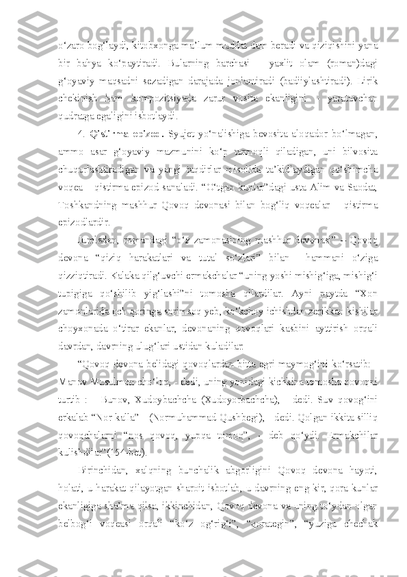 o‘zaro bog‘laydi, kitobxonga ma’lum muddat dam beradi va qiziqishini yana
bir   bahya   ko‘paytiradi.   Bularning   barchasi   –   yaxlit   olam   (roman)dagi
g‘oyaviy   maqsadni   sezadigan   darajada   jonlantiradi   (badiiylashtiradi).   Lirik
chekinish   ham   kompozitsiyada   zarur   vosita   ekanligini   –   yaratuvchan
qudratga egaligini isbotlaydi. 
4.   Qistirma   epizod.   Syujet   yo‘nalishiga   bevosita   aloqador   bo‘lmagan,
ammo   asar   g‘oyaviy   mazmunini   ko‘p   tarmoqli   qiladigan,   uni   bilvosita
chuqurlashtiradigan   va   yangi   taqdirlar   misolida   ta’kidlaydigan   qo‘shimcha
voqea – qistirma epizod sanaladi. “O‘tgan kunlar”dagi usta Alim va Saodat,
Toshkandning   mashhur   Qovoq   devonasi   bilan   bog‘liq   voqealar   –   qistirma
epizodlardir.
Jumladan,   romandagi   “o‘z   zamonasining   mashhur   devonasi”   –   Qovoq
devona   “qiziq   harakatlari   va   tutal   so‘zlari”   bilan     hammani   o‘ziga
qizziqtiradi. Kalaka qilg‘uvchi ermakchalar “uning yoshi mishig‘iga, mishig‘i
tupigiga   qo‘shilib   yig‘lashi”ni   tomosha   qilardilar.   Ayni   paytda   “Xon
zamonlarida och qoringa sorimsoq yeb, ko‘kchoy ichishdan zerikkan kishilar
choyxonada   o‘tirar   ekanlar,   devonaning   qovoqlari   kasbini   ayttirish   orqali
davrdan, davrning ulug‘lari ustidan kuladilar:
“Qovoq devona belidagi qovoqlardan bitta egri maymog‘ini ko‘rsatib: -
Manov Musulmon cho‘loq, - dedi, uning yonidagi kichkina tomosha qovoqni
turtib   :   -   Bunov,   Xudoybachcha   (Xudoyorbachcha),   -   dedi.   Suv   qovog‘ini
erkalab “Nor kalla” - (Normuhammad Qushbegi), - dedi. Qolgan ikkita silliq
qovoqchalarni   “nos   qovoq,   yupqa   tomoq”,   -   deb   qo‘ydi.   Ermakchilar
kulishdilar”(154-bet).
Birinchidan,   xalqning   bunchalik   abgorligini   Qovoq   devona   hayoti,
holati, u harakat qilayotgan sharoit isbotlab, u davrning eng kir, qora kunlar
ekanligiga sha’ma qilsa, ikkinchidan, Qovoq devona va uning to‘ydan olgan
belbog‘i   voqeasi   orqali   “ko‘z   og‘rig‘i”,   “qorategin”,   “yuziga   chechak 
