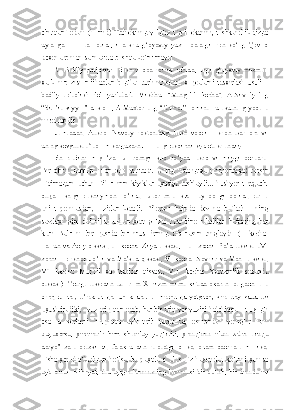 chiqqan” odam (homid) Otabekning yolg‘iz o‘g‘il ekanini, toshkandlik qizga
uylanganini   bilab   oladi,   ana   shu   g‘oyaviy   yukni   bajargandan   so‘ng   Qovoq
devona roman sahnasida boshqa ko‘rinmaydi.
5.   Badiiy qoliplash . Bosh voqea doirasi ichida, unga g‘oyaviy mazmun
va  kompozision  jihatdan  bog‘lab  turli  mustaqil  voqealarni  tasvirlash  usuli  –
badiiy   qoliplash   deb   yuritiladi.   Mashhur   “Ming   bir   kecha”,   A.Navoiyning
“Sab’ai sayyor” dostoni, A.Muxtorning “Chinor” romani bu usulning yaqqol
misollaridir.
Jumladan,   Alisher   Navoiy   dostonidagi   bosh   voqea   –   shoh   Bahrom   va
uning sevgilisi Dilorom sarguzashti. Uning qisqacha syujeti shunday:
Shoh   Bahrom   go‘zal   Diloromga   ishq   qo‘yadi.   Ishq   va   mayga   beriladi.
Bir   ohuni   kamon   bilan   otib   yiqitadi.   Uning   ustaligiga   (mahoratiga)   tahsin
o‘qimagani   uchun   Diloromni   kiyiklar   uyasiga   tashlaydi...   hushyor   tortgach,
qilgan   ishiga   pushaymon   bo‘ladi,   Diloromni   istab   biyobonga   boradi,   biroq
uni   topolmasdan,   o‘zidan   ketadi.   Dilorom   hajrida   devona   bo‘ladi.   Uning
savdoyiligini   daf   qilish   uchun   yetti   go‘zal   qasr   bino   qiladilar.   haftaning   har
kuni   Bahrom   bir   qasrda   bir   musofirning   afsonasini   tinglaydi.   (I-   kecha:
Farruh va Axiy qissasi; II- kecha: Zayd qissasi;   III- kecha: Sa’d qissasi; IV-
kecha: podshoh Jo‘na va Ma’sud qissasi; V- kecha: Navdar va Mehr qissasi;
VI-   kecha:   Muqbil   va   Mudbir   qissasi;   VII-   kecha:   Xorazmlik   sozanda
qissasi). Oxirgi qissadan Dilorom Xorazm mamlakatida ekanini bilgach, uni
chaqirtiradi,   o‘luk   tanga   ruh   kiradi.   U   murodiga   yetgach,   shunday   katta   ov
uyushtiradiki, “yuz ariq qon oqib, har bir ariq yer yuzini balchiqqa, ot oyog‘i
esa,   u   yerlarni   botqoqqa   aylantirib   turganda,   osmondan   yomg‘ir   ham
quyaversa,   yoqqanda   ham   shunday   yog‘saki,   yomg‘irni   olam   xalqi   ustiga
daryo”   kabi   oqizsa-da,   falak   undan   hijolatga   qolsa,   odam   qaerda   qimirlasa,
o‘sha yer cho‘kadigan bo‘lsa, bu paytda el ulus o‘z hayotidan ko‘zini yumsa
ayb emas. Nihoyat, shu aytganlarimizning hammasi bir bo‘lib, bir damda ov 