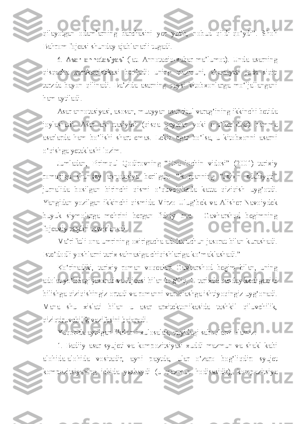 qilayotgan   odamlarning   barchasini   yer   yutib,   nobud   qildi-qo‘ydi”.   Shoh
Bahrom fojeasi shunday ajablanarli tugadi. 
6.   Asar   annotasiyasi   (lat.   Annotacio-xabar   ma’lumot).   Unda   asarning
qisqacha   xarakteristikasi   beriladi:   uning   mazmuni,   ahamiyati   juda   siqiq
tarzda   bayon   qilinadi.   Ba’zida   asarning   qaysi   kitobxonlarga   mo‘ljallangani
ham aytiladi. 
Asar annotasiyasi, asosan, muayyan asar titul varag‘ining ikkinchi betida
joylashadi.   Asar   annotasiyasi   (qisqa   qaydlar   yoki   ma’lumotlar)   hamma
asarlarda   ham   bo‘lishi   shart   emas.   Lekin   agar   bo‘lsa,   u   kitobxonni   asarni
o‘qishga yetaklashi lozim. 
Jumladan,   Pirimqul   Qodirovning   “Ona   lochin   vidosi”   (2001)   tarixiy
romaniga   shunday   annotasiya   berilgan:   “Romanning   “Jahon   adabiyoti”
jurnalida   bosilgan   birinchi   qismi   o‘quvchilarda   katta   qiziqish   uyg‘otdi.
Yangidan   yozilgan   ikkinchi   qismida   Mirzo   Ulug‘bek   va   Alisher   Navoiydek
buyuk   siymolarga   mehrini   bergan   fidoiy   ona   –   Gavharshod   begimning
fojeaviy taqdiri tasvirlanadi. 
Ma’rifatli ona umrining oxirigacha adolat uchun jasorat bilan kurashadi.
Iste’dodli yoshlarni tarix sahnasiga chiqishlariga ko‘maklashadi.” 
Ko‘rinadiki,   tarixiy   roman   voqealari   Gavharshod   begim   bilan,   uning
adolat yo‘lidagi jasorati va fojeasi bilan bog‘liq. U tarixda qanday kechganini
bilishga qiziqishingiz ortadi va romanni varaqlashga ishtiyoqingiz uyg‘onadi.
Mana   shu   xislati   bilan   u   asar   arxitektonikasida   tashkil   qiluvchilik,
qiziqtiruvchilik vazifasini bajaradi. 
Yuqorida aytilgan fikrlarni xulosalak, quyidagi saboqlarni olamiz:
1.   Badiiy   asar   syujeti   va   kompozitsiyasi   xuddi   mazmun   va   shakl   kabi
alohida-alohida   vositadir,   ayni   paytda,   ular   o‘zaro   bog‘liqdir:   syujet
kompozitsiyaning   ichida   yashaydi   (u   mazmun   hodisasidir),   kompozitsiya 