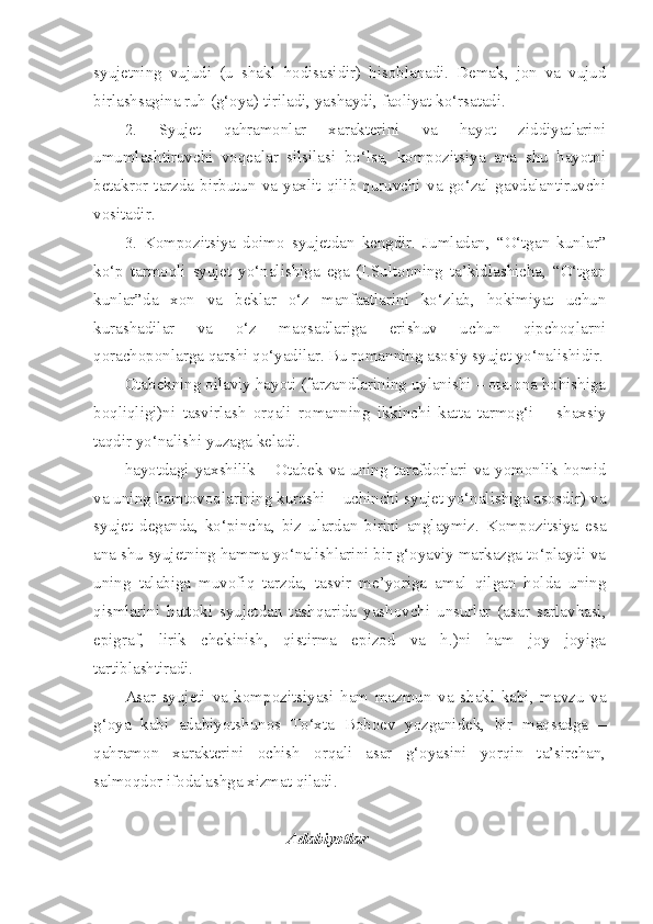 syujetning   vujudi   (u   shakl   hodisasidir)   hisoblanadi.   Demak,   jon   va   vujud
birlashsagina ruh (g‘oya) tiriladi, yashaydi, faoliyat ko‘rsatadi.
2.   Syujet   qahramonlar   xarakterini   va   hayot   ziddiyatlarini
umumlashtiruvchi   voqealar   silsilasi   bo‘lsa,   kompozitsiya   ana   shu   hayotni
betakror   tarzda   birbutun   va   yaxlit   qilib   quruvchi   va   go‘zal   gavdalantiruvchi
vositadir. 
3.   Kompozitsiya   doimo   syujetdan   kengdir.   Jumladan,   “O‘tgan   kunlar”
ko‘p   tarmoqli   syujet   yo‘nalishiga   ega   (I.Sultonning   ta’kidlashicha,   “O‘tgan
kunlar”da   xon   va   beklar   o‘z   manfaatlarini   ko‘zlab,   hokimiyat   uchun
kurashadilar   va   o‘z   maqsadlariga   erishuv   uchun   qipchoqlarni
qorachoponlarga qarshi qo‘yadilar. Bu romanning asosiy syujet yo‘nalishidir.
Otabekning oilaviy hayoti (farzandlarining uylanishi – ota-ona hohishiga
boqliqligi)ni   tasvirlash   orqali   romanning   ikkinchi   katta   tarmog‘i   –   shaxsiy
taqdir yo‘nalishi yuzaga keladi.
hayotdagi   yaxshilik   –   Otabek   va   uning   tarafdorlari   va   yomonlik   homid
va uning hamtovoqlarining kurashi – uchinchi syujet yo‘nalishiga asosdir) va
syujet   deganda,   ko‘pincha,   biz   ulardan   birini   anglaymiz.   Kompozitsiya   esa
ana shu syujetning hamma yo‘nalishlarini bir g‘oyaviy markazga to‘playdi va
uning   talabiga   muvofiq   tarzda,   tasvir   me’yoriga   amal   qilgan   holda   uning
qismlarini   hattoki   syujetdan   tashqarida   yashovchi   unsurlar   (asar   sarlavhasi,
epigraf,   lirik   chekinish,   qistirma   epizod   va   h.)ni   ham   joy   joyiga
tartiblashtiradi. 
Asar   syujeti   va   kompozitsiyasi   ham   mazmun   va   shakl   kabi,   mavzu   va
g‘oya   kabi   adabiyotshunos   To‘xta   Boboev   yozganidek,   bir   maqsadga   –
qahramon   xarakterini   ochish   orqali   asar   g‘oyasini   yorqin   ta’sirchan,
salmoqdor ifodalashga xizmat qiladi.
Adabiyotlar 