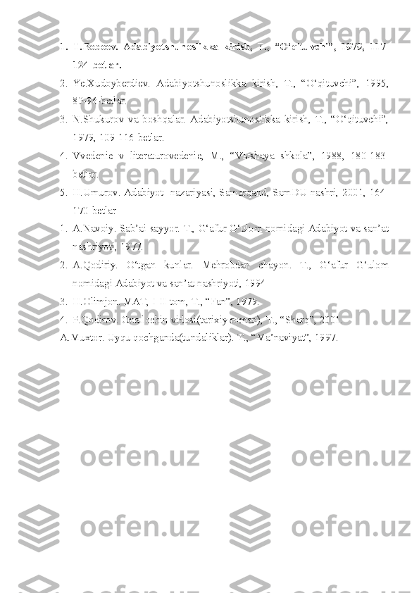 1. T.Boboev.   Adabiyotshunoslikka   kirish,   T.,   “O‘qituvchi”,   1979,   117-
124-betlar.
2. Ye.Xudoyberdiev.   Adabiyotshunoslikka   kirish,   T.,   “O‘qituvchi”,   1995,
80-96-betlar.
3. N.Shukurov   va   boshqalar.   Adabiyotshunoslikka   kirish,   T.,   “O‘qituvchi”,
1979, 109-116-betlar.
4. Vvedenie   v   literaturovedenie,   M.,   “V ы shaya   shkola”,   1988,   180-183-
betlar.
5. H.Umurov. Adabiyot   nazariyasi, Samarqand, SamDU nashri, 2001, 164-
170-betlar
1. A.Navoiy. Sab’ai sayyor. T., G‘afur G‘ulom nomidagi Adabiyot va san’at
nashriyoti, 1977.
2. A.Qodiriy.   O‘tgan   kunlar.   Mehrobdan   chayon.   T.,   G‘afur   G‘ulom
nomidagi Adabiyot va san’at nashriyoti, 1994
3. H.Olimjon. MAT, I-II-tom, T., “Fan”, 1979.
4. P.Qodirov. Ona lochin vidosi(tarixiy roman), T., “Sharq”, 2001.
A.Muxtor. Uyqu qochganda(tundaliklar).  T., “Ma’naviyat”, 1997.      