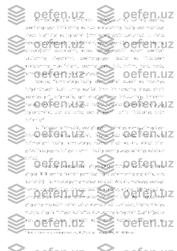 Kompozitsiya   (lat.   Compositio   -   tarkib,   qurilish,   tuzilish)   deganda,
tasvirlanayotgan   birliklarning   va   nutq   vositalarining   badiiy   asar   matnidagi
o‘zaro   bog‘liqligi   va   joylashish   (o‘rinlishish)   tartibi   tushuniladi.   U   o‘zida
personajlar (sistemasi)ni joylashtirishni, syujet epizod (gr. Epesodion-begona,
aloqasiz)larini   taqqoslashni,   voqea   haqidagi   tartibli   xabarni   tasvirlash
usullarining   o‘zgarishini,   tasvirlanayotgan   detallar   va   ifoda-tasvir
vositalarining   muvofiqligini,   asarning   qism,   bob,   bo‘lim,   band,   parda,
ko‘rinish va sh.k. bo‘linishini jamg‘aradi.
Darvoqe,   “kompozitsiya-badiiy   asarni   tashkil   etuvchi   va   intizomga
bo‘ysindiruvchi   kuch.   Uning   vazifasi   biron   bir   narsaning   chetga   chiqib
ketishiga   yo‘l   qo‘ymaslik,   ayni   chog‘da,   uning   birbutunlikka   birikishini
nazorat   qilishdir...   Uning   maqsadi   barcha   bo‘laklar   (parchalar)ni   shunday
joylashtirishki,   ular   alal-oqibat   asar   g‘oyasini     to‘liq   ifodalashga   qodir
bo‘lsinlar” 1
.
Bu   fikrlardan   ko‘rinadiki,   asar   g‘oyasini     ochishga   xizmat   qilmaydigan
bironta   obraz,   bironta   ko‘rinish,   bironta   hatti-harakat,   bironta   so‘z
bo‘lmasligini   badiiy   kompozitsiya   nazorat   qiladi   va   shu   xislati   bilan
go‘zallikda yagona bo‘lgan olamni – badiiy asarni yuzaga kelishiga sababkor
bo‘ladi.
Har     qanday   asardagi   bosh   g‘oya   (Mas.,   “O‘tgan   kunlar”ning   bosh
g‘oyasi XIX asrning ikkinchi yarmidagi hayot tariximizning eng kirlik, qora
kunlaridir) – kompozitsiyaning markazi sanaladi. Ana shu markazga asardagi
hamma unsurlar(boblar, obrazlar, detallar, vositalar, so‘zlar...) bo‘ysinadi va
uning   talabiga   ko‘ra   asar     to‘qimasidan   o‘z   o‘rnini   oladi.   Ayni   paytda   bosh
g‘oyaning maqsadini ochish uchun xizmat qiladi. Jumladan, birgina misolga
murojat qilaylik: “O‘tgan kunlar”da Kumushning ko‘zyorishi (tug‘ishi)ga oz
vaqt   qolganda   buvisi   Oyshabibi   vafot   etadi.   Natijada   Oftob   oyim   va
1
  Қ аранг: Введение в литературоведение,  М., “Высшая  школа”, 1988, 184-185-бетлар.  