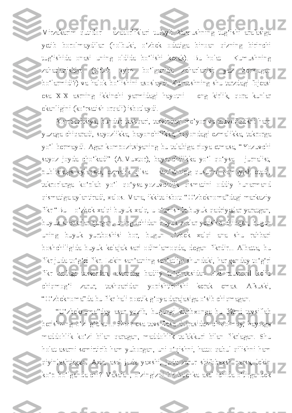 Mirzakarim   qutidor   –   azadorliklari   tufayli   Kumushning   tug‘ishi   arafasiga
yetib   borolmaydilar   (holbuki,   o‘zbek   odatiga   binoan   qizning   birinchi
tug‘ishida   onasi   uning   oldida   bo‘lishi   kerak).   Bu   holat   -   Kumushning
zaharlanishini   (Oftob   oyim   bo‘lganida   zaharlanish   yuz   bermagan
bo‘larmidi?) va halok bo‘lishini asoslaydi. Kumushning shu tarzdagi fojeasi
esa   XIX   asrning   ikkinchi   yarmidagi   hayotni   –   eng   kirlik,   qora   kunlar
ekanligini (ko‘rsatish orqali) isbotlaydi. 
Kompozitsiya, bundan tashqari, tasvirdagi me’yor va muvofiqlikni ham
yuzaga chiqaradi, sayozlikka, bayonchilikka, bayondagi ezmalikka, takrorga
yo‘l  bermaydi. Agar  kompozitsiyaning  bu talabiga  rioya etmasa,  “Yozuvchi
sayoz   joyda   cho‘kadi”   (A.Muxtor),   bayonchilikka   yo‘l   qo‘ysa   –   jurnalist,
publisistga   aylanadi,   ezmalik   qilsa   –   san’atining   qusurini   namoyish   etadi,
takrorlarga   ko‘plab   yo‘l   qo‘ysa-yozuvchilik   qismatini   oddiy   hunarmand
qismatiga aylantiradi, xalos. Mana, ikkita isbot: “O‘zbeknoma”dagi markaziy
fikr “Bu – o‘zbek xalqi buyuk xalq, u o‘tmishda buyuk qadriyatlar yaratgan,
buyuk shaharlar qurgan, uning ichidan buyuk zotlar yetishib chiqqan, bugun
uning   buyuk   yurtboshisi   bor,   bugun   o‘zbek   xalqi   ana   shu   rahbari
boshchiligida   buyuk   kelajak   sari   odimlamoqda,   degan   fikrdir...   Albatta,   bu
fikr juda to‘g‘ri fikr. Lekin san’atning san’atligi shundaki, har qanday to‘g‘ri
fikr   undagi   tasvirdan,   asarning   badiiy   to‘qimasidan   o‘zi   mustaqil   kelib
chiqmog‘i   zarur,   tashqaridan   yopishtirilishi   kerak   emas.   Afsuski,
“O‘zbeknoma”da bu fikr hali poetik g‘oya darajasiga o‘sib chiqmagan.
“O‘zbeknoma”day   asar   yozib,   bugungi   kitobxonga   bu   fikrni   tavsiflab
berishning   o‘zi   g‘alati...   Shoir   esa   tavsiflash   doirasidan   chiqolmay,   hayotga
maddohlik   ko‘zi   bilan   qaragan,   maddohlik   tafakkuri   bilan   fikrlagan.   Shu
holat asarni semirtirib ham yuborgan, uni o‘qishni, hatto qabul qilishni ham
qiyinlashtirgan.   Axir,   asal   juda   yaxshi,   juda   zarur   shifobaxsh   narsa,   lekin
ko‘p   bo‘lganda-chi?   Masalan,   o‘zingizni   bir   bochka   asal   ichida   o‘tirgandek 