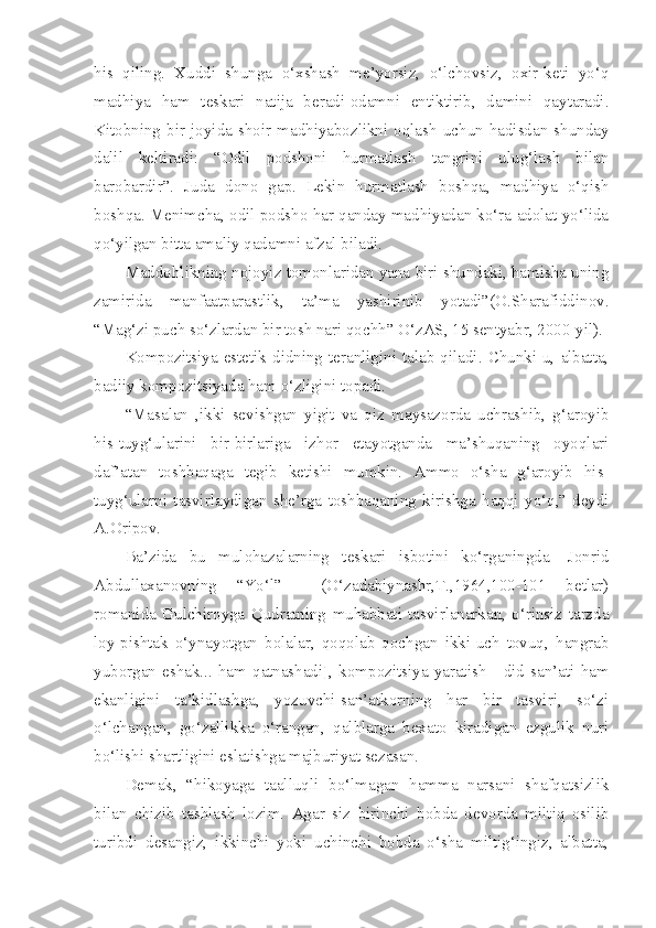 his   qiling.   Xuddi   shunga   o‘xshash   me’yorsiz,   o‘lchovsiz,   oxir-keti   yo‘q
madhiya   ham   teskari   natija   beradi-odamni   entiktirib,   damini   qaytaradi.
Kitobning   bir   joyida  shoir   madhiyabozlikni  oqlash  uchun  hadisdan   shunday
dalil   keltiradi:   “Odil   podshoni   hurmatlash   tangrini   ulug‘lash   bilan
barobardir”.   Juda   dono   gap.   Lekin   hurmatlash   boshqa,   madhiya   o‘qish
boshqa. Menimcha, odil podsho har qanday madhiyadan ko‘ra adolat yo‘lida
qo‘yilgan bitta amaliy qadamni afzal biladi. 
Maddohlikning nojoyiz tomonlaridan yana biri shundaki, hamisha uning
zamirida   manfaatparastlik,   ta’ma   yashirinib   yotadi”(O.Sharafiddinov.
“Mag‘zi puch so‘zlardan bir tosh nari qochh” O‘zAS, 15 sentyabr, 2000-yil).
Kompozitsiya  estetik  didning  teranligini  talab  qiladi.  Chunki  u,  albatta,
badiiy kompozitsiyada ham o‘zligini topadi. 
“Masalan   ,ikki   sevishgan   yigit   va   qiz   maysazorda   uchrashib,   g‘aroyib
his-tuyg‘ularini   bir-birlariga   izhor   etayotganda   ma’shuqaning   oyoqlari
daf’atan   toshbaqaga   tegib   ketishi   mumkin.   Ammo   o‘sha   g‘aroyib   his-
tuyg‘ularni   tasvirlaydigan   she’rga   toshbaqaning   kirishga   haqqi   yo‘q,”-deydi
A.Oripov.
Ba’zida   bu   mulohazalarning   teskari   isbotini   ko‘rganingda   [Jonrid
Abdullaxanovning   “Yo‘l”     (O‘zadabiynashr,T.,1964,100-101   betlar)
romanida   Gulchiroyga   Qudratning   muhabbati   tasvirlanarkan,   o‘rinsiz   tarzda
loy-pishtak   o‘ynayotgan   bolalar,   qoqolab   qochgan   ikki-uch   tovuq,   hangrab
yuborgan   eshak...   ham   qatnashadi ] ,  kompozitsiya   yaratish   -   did   san’ati   ham
ekanligini   ta’kidlashga,   yozuvchi-san’atkorning   har   bir   tasviri,   so‘zi
o‘lchangan,   go‘zallikka   o‘rangan,   qalblarga   bexato   kiradigan   ezgulik   nuri
bo‘lishi shartligini eslatishga majburiyat sezasan.
Demak,   “hikoyaga   taalluqli   bo‘lmagan   hamma   narsani   shafqatsizlik
bilan   chizib   tashlash   lozim.   Agar   siz   birinchi   bobda   devorda   miltiq   osilib
turibdi   desangiz,   ikkinchi   yoki   uchinchi   bobda   o‘sha   miltig‘ingiz,   albatta, 