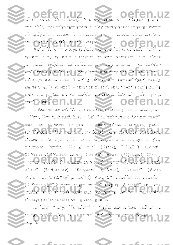 otilishi   kerak”   (A.P.Chexov).   Ana   shu   saboq-kompozitsiyaning   bosh
qonunidir , unga bo‘ysingan yozuvchi o‘z g‘oyaviy-yestetik niyatiga xizmat
qilmaydigan bironta tasvirni, bironta tafsilotni, bironta detalni, bironta so‘zni,
hattoki, bironta tinish belgisini kiritmaydi.
Ma’lumki,   kompozitsiya   syujetdan   kengroq   hodisa   sanaladi,   chunki   u
syujetni   ham,   syujetdan   tashqarida   qoluvchi   vositalarni   ham   o‘zida
jamg‘aradi.   Syujetdan   tashqarida   qolgan   badiiy   unsurlar   -   kompozision
vositalar  deb yuritiladi va ularning barchasi asarning birbutun va mukammal
bo‘lishiga   xizmat   qiladi.   Shuning   uchun   ham   kompozitsiyani   adabiy
asarga tugallik va yaxlitlik baxshida etuvchi, yakunlovchi adabiy-badiiy
shakl   deb   yuritadilar.   Kompozision   vositalardan   ba’zilarini   hukmingizga
havola qilamiz.
1.   Asar   sarlavhasi.   “Aniqlik   va   qisqalik   nasrning   birinchi   ustunligidir.
U fikrni, fikrni talab etadi, busiz go‘zal ifoda hech narsaga xizmat qilmaydi”
ekan,   asar   sarlavhasi   bir   yoki   bir   necha   so‘zda   ifodalanishi,   yuzlab
sahifalarga   sochilgan   mazmunni   o‘zida   aniq   jamg‘arishi,   nomlanishidanoq
o‘quvchini   o‘ziga   jalb   qilishi   lozim.   Bu   judayam   azobli   ish,   ayni   chog‘da,
rohatbaxsh   hamdir.   “Qutlug‘   qon”   (Oybek),   “Ulug‘bek   xazinasi”
(O.Yoqubov), “Yulduzli tunlar”, “Ona lochin vidosi” (P.Qodirov), “O‘g‘ri”,
“Bemor”   (A.Qahhor),   “Chinor”   (A.Muxtor),   “Iymon”   (I.Sulton),   “Qudratli
to‘lqin”   (Sh.Rashidov),   “Shaytanat”   (T.Malik),   “Lolazor”   (Murod
Muhammad Do‘st), “Egilgan bosh” (O.Muxtor), “Oq qushlar, oppoq qushlar”
(O.Yoqubov),   “Otamdan   qolgan   dalalar”   (Tog‘ay   Murod),   “Ikki   eshik
orasida”   (O‘.hoshimov)   kabi   asar   nomlarining   tarixini   o‘rganishning
o‘zidayoq ko‘pgina saboq va o‘gitlarning beradi.
Jumladan,   “dunyo   hikmatlarini   mo‘jizalar   tarzida   tuya   oladigan   va
shunga   monand   ifoda   qila   oladigan”   san’atkorning   iqrornomasiga   quloq
osaylik: 