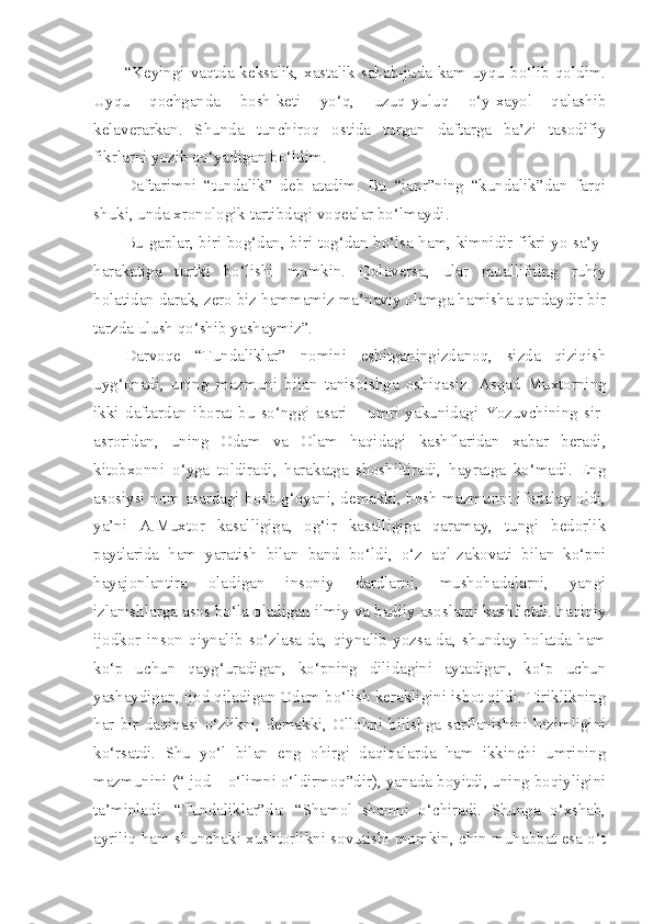 “Keyingi vaqtda-keksalik, xastalik sabab-juda kam uyqu bo‘lib qoldim.
Uyqu   qochganda   bosh-keti   yo‘q,   uzuq-yuluq   o‘y-xayol   qalashib
kelaverarkan.   Shunda   tunchiroq   ostida   turgan   daftarga   ba’zi   tasodifiy
fikrlarni yozib qo‘yadigan bo‘ldim. 
Daftarimni   “tundalik”   deb   atadim.   Bu   “janr”ning   “kundalik”dan   farqi
shuki, unda xronologik tartibdagi voqealar bo‘lmaydi.
Bu gaplar, biri bog‘dan, biri tog‘dan bo‘lsa ham, kimnidir fikri yo sa’y-
harakatiga   turtki   bo‘lishi   mumkin.   Qolaversa,   ular   muallifning   ruhiy
holatidan darak, zero biz hammamiz ma’naviy olamga hamisha qandaydir bir
tarzda ulush qo‘shib yashaymiz”.
Darvoqe   “Tundaliklar”   nomini   eshitganingizdanoq,   sizda   qiziqish
uyg‘onadi,   uning   mazmuni   bilan   tanishishga   oshiqasiz.   Asqad   Muxtorning
ikki   daftardan   iborat   bu   so‘nggi   asari   –   umri   yakunidagi   Yozuvchining   sir-
asroridan,   uning   Odam   va   Olam   haqidagi   kashflaridan   xabar   beradi,
kitobxonni   o‘yga   toldiradi,   harakatga   shoshiltiradi,   hayratga   ko‘madi.   Eng
asosiysi nom asardagi bosh g‘oyani, demakki, bosh mazmunni ifodalay oldi,
ya’ni   A.Muxtor   kasalligiga,   og‘ir   kasalligiga   qaramay,   tungi   bedorlik
paytlarida   ham   yaratish   bilan   band   bo‘ldi,   o‘z   aql-zakovati   bilan   ko‘pni
hayajonlantira   oladigan   insoniy   dardlarni,   mushohadalarni,   yangi
izlanishlarga asos bo‘la oladigan ilmiy va badiiy asoslarni kashf etdi. haqiqiy
ijodkor   inson   qiynalib   so‘zlasa-da,   qiynalib   yozsa-da,   shunday   holatda   ham
ko‘p   uchun   qayg‘uradigan,   ko‘pning   dilidagini   aytadigan,   ko‘p   uchun
yashaydigan, ijod qiladigan Odam bo‘lish kerakligini isbot qildi. Tiriklikning
har   bir   daqiqasi  o‘zlikni,   demakki,  Ollohni  bilishga  sarflanishini  lozimligini
ko‘rsatdi.   Shu   yo‘l   bilan   eng   ohirgi   daqiqalarda   ham   ikkinchi   umrining
mazmunini (“Ijod – o‘limni o‘ldirmoq”dir), yanada boyitdi, uning boqiyligini
ta’minladi.   “Tundaliklar”da:   “Shamol   shamni   o‘chiradi.   Shunga   o‘xshab,
ayriliq ham shunchaki xushtorlikni sovutishi mumkin, chin muhabbat esa o‘t 