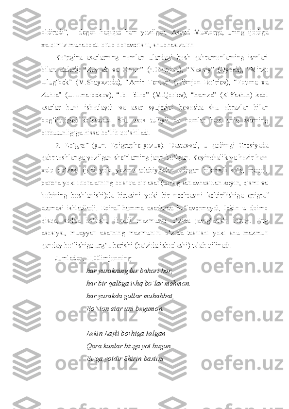 oldiradi”,   -   degan   haqiqat   ham   yozilgan.   Asqad   Muxtorga,   uning   ijodiga
xalqimiz muhabbati ortib boraverishi, shubhasizdirh
Ko‘pgina   asarlarning   nomlari   ulardagi   bosh   qahramonlarning   ismlari
bilan   ataladi.   “Zaynab   va   Omon”   (h.Olimjon),   “Navoiy”   (Oybek),   “Mirzo
Ulug‘bek”   (M.Shayxzoda),   “Amir   Temur”   (Olimjon   Bo‘riev),   “Fotima   va
Zuhra”   (U.Umarbekov),   “Ibn   Sino”   (M.Qoriev),   “hamza”   (K.Yashin)   kabi
asarlar   buni   isbotlaydi   va   asar   syujetini   bevosita   shu   obrazlar   bilan
bog‘liqligini   ko‘rsatadi.   Shu   asos   tufayli   bu   nomlar   ham   aniq   asarning
birbutunligiga hissa bo‘lib qo‘shiladi. 
2.   E pigraf   (yun.   Epigraphe-yozuv).   Dastavval,   u   qadimgi   Gresiyada
qabr toshlariga yozilgan she’rlarning janri bo‘lgan. Keyinchalik va hozir ham
xalq   og‘zaki   ijodi   yoki   yozma   adabiyotdan   olingan   hikmatli   so‘z,   maqol,
parcha yoki iboralarning boshqa bir asar (uning sarlavhasidan keyin, qismi va
bobining   boshlanishi)da   bittasini   yoki   bir   nechtasini   keltirilishiga   epigraf
atamasi   ishlatiladi.   Epiraf   hamma   asarlarda   bo‘lavermaydi,   lekin   u   doimo
qisqa,   sodda   bo‘lishi,   ibratli   mazmunni   o‘zida   jamg‘arishi   lozim.   Eng
asosiysi,   muayyan   asarning   mazmunini   o‘zida   tashishi   yoki   shu   mazmun
qanday bo‘lishiga urg‘u berishi (ba’zida isbotlashi) talab qilinadi. 
Jumladan, H.Olimjonning:
har yurakning bir bahori bor,
har bir qalbga ishq bo‘lar mehmon.
har yurakda gullar muhabbat,
Bo‘ston etar uni begumon.
Lekin Layli boshiga kelgan
Qora kunlar bizga yot bugun.
Bizga yotdir Shirin baxtini  
