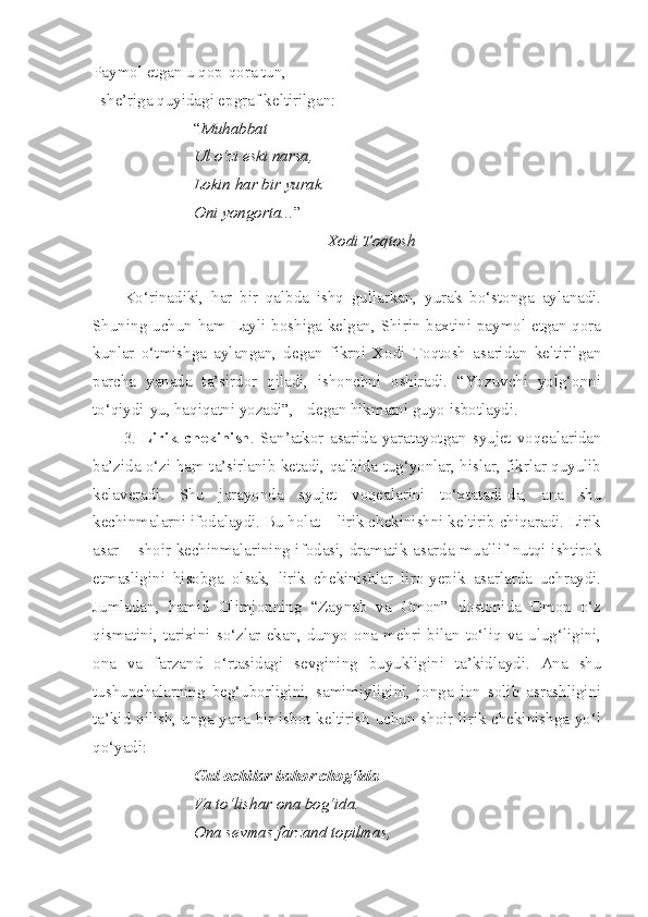 Paymol etgan u qop-qora tun,-
she’riga quyidagi epgraf keltirilgan:
“ Muhabbat
Ul o‘zi eski narsa,
Lokin har bir yurak
Oni yongorta... ”
Xodi Toqtosh
Ko‘rinadiki,   har   bir   qalbda   ishq   gullarkan,   yurak   bo‘stonga   aylanadi.
Shuning uchun ham Layli boshiga kelgan, Shirin baxtini paymol etgan qora
kunlar   o‘tmishga   aylangan,   degan   fikrni   Xodi   Toqtosh   asaridan   keltirilgan
parcha   yanada   ta’sirdor   qiladi,   ishonchni   oshiradi.   “Yozuvchi   yolg‘onni
to‘qiydi-yu, haqiqatni yozadi”, - degan hikmatni guyo isbotlaydi. 
3.   Lirik   chekinish .   San’atkor   asarida   yaratayotgan   syujet   voqealaridan
ba’zida o‘zi ham ta’sirlanib ketadi, qalbida tug‘yonlar, hislar, fikrlar quyulib
kelaveradi.   Shu   jarayonda   syujet   voqealarini   to‘xtatadi-da,   ana   shu
kechinmalarni ifodalaydi. Bu holat – lirik chekinishni keltirib chiqaradi. Lirik
asar – shoir kechinmalarining ifodasi, dramatik asarda muallif nutqi ishtirok
etmasligini   hisobga   olsak,   lirik   chekinishlar   liro-yepik   asarlarda   uchraydi.
Jumladan,   hamid   Olimjonning   “Zaynab   va   Omon”   dostonida   Omon   o‘z
qismatini,   tarixini   so‘zlar   ekan,   dunyo   ona   mehri   bilan   to‘liq   va   ulug‘ligini,
ona   va   farzand   o‘rtasidagi   sevgining   buyukligini   ta’kidlaydi.   Ana   shu
tushunchalarning   beg‘uborligini,   samimiyligini,   jonga   jon   solib   asrashligini
ta’kid qilish, unga yana bir isbot keltirish uchun shoir lirik chekinishga yo‘l
qo‘yadi:
Gul ochilar bahor chog‘ida
Va to‘lishar ona bog‘ida.
Ona sevmas farzand topilmas, 