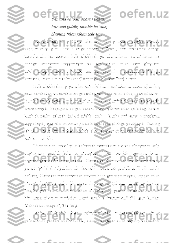 Farzand yo‘qdir onani sevmas.
Farzand guldir, ona bir bo‘ston, 
Shuning bilan jahon guliston.
Ana   shundan   so‘ng   Omon   qismati   –   uning   onasiz   yolg‘iz   o‘tgani,
zaqqumlar   yutgani,   ona   allasiga   intizor   bo‘lgani,   ona   tovushiga   zorligi
tasvirlanadi.   Bu   tasvirni   lirik   chekinish   yanada   aniqroq   va   to‘liqroq   his
etishga   kitobxonni   tayyorlaydi   va   shu   xislati   bilan   asar   g‘oyasini
ta’sirchanligiga   hissa   qo‘shadi,   asardagi   olamni   –   busbutun   bo‘lishiga
kichkina, lekin zarur ko‘makni (“Arqonga qil quvvat”dir) beradi.
Lirik chekinishning yana bir ko‘rinishida – san’atkorlar personajlarning
xatti-harakatlari va xarakterlariga beriladigan baholarini ochiq ifoda qiladilar.
Bunda ham ob’ektivlik qonuni saqlanadi, ya’ni ularning faoliyatiga yozuvchi
aralashmaydi.   Faqatgina   bergan   bahosi   orqali   qahramonlar   qalbidagi   hokim
kuch   (g‘oya)ni   eslatish   (ta’kid   etish)   orqali   –   kitobxonni   yangi   voqealarga
tayyorlaydi, voqealar mazmuniga alohida diqqat qilishga yetaklaydi. Buning
isboti   “O‘tgan   kunlar”dagi   Otabek-Kumush-Zaynab   munosabatlarida   ham
ko‘rish mumkin:
“Birinchisini   tavsif qilib ko‘rsatish nechukkim biz shu o‘ringacha ko‘p
qog‘ozlarni   qoralab   kelamiz,   o‘qug‘uchini   ham   zeriktirmay   orqamizdan
ergashtirgandek   bo‘lamiz,   chunki   Otabek   va   Kumush   ishqlarida   samimiyat,
yana to‘g‘risi she’riyat bor edi. Ikkinchi masala ustiga o‘tib tahlil qilmoqchi
bo‘lsaq, Otabekda majburiyatdan boshqa hech gap topolmaysiz, topqan bilan
o‘qug‘uchig‘a   qiziqarliq   bir   narsa   chiqmaydir.   Qahramonimizning   hozirgi
“majburiyati” sabablarini muhtaram o‘qug‘uchilar yaxshi his etsalar ham biz
bir   daraja   o‘z   tomonimizdan   ularni   sanab   ko‘rsatamiz...”   (“O‘tgan   kunlar.
Mehrobdan chayon”, 339-bet).
Ushbu   chekinish   ham   qahramonlarda   mujassamlashgan   iroda
yo‘nalishini yanada aniqlashtiradi, oldingi voqealar bilan keyingi voqealarni 