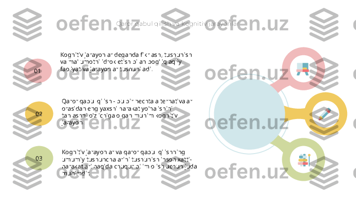 Qaror qabul qilis h v a k ognit iv  j aray onlar
Kognitiv jarayonlar deganda fikrlash, tushunish 
va ma'lumotni idrok etish bilan bog'liq aqliy 
faoliyat va jarayonlar tushuniladi.
01
Qaror qabul qilish - bu bir nechta alternativalar 
orasidan eng yaxshi harakat yo'nalishini 
tanlashni o'z ichiga olgan muhim kognitiv 
jarayon.02
Kognitiv jarayonlar va qaror qabul qilishning 
umumiy tushunchalarini tushunish inson xatti-
harakatlari haqida chuqur bilim olish uchun juda 
muhimdir.03   