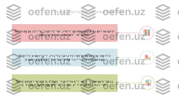 Tex nologiy aning k ognit iv  j aray onlarga ta's iri
Kognitiv jarayonlarni umumiy tushunish texnologiyaning kognitiv 
jarayonlarga ta'sirini o'rganishda muhim ahamiyatga ega.Texnologiya bizning miyamiz ma'lumotni qanday qayta ishlashi va qaror 
qabul qilishiga katta ta'sir ko'rsatadi.
Texnologiyaning xotira, diqqat, muammolarni hal qilish va qaror qabul 
qilish qobiliyatlariga ta'sir qilish usullarini o'rganish muhimdir.        