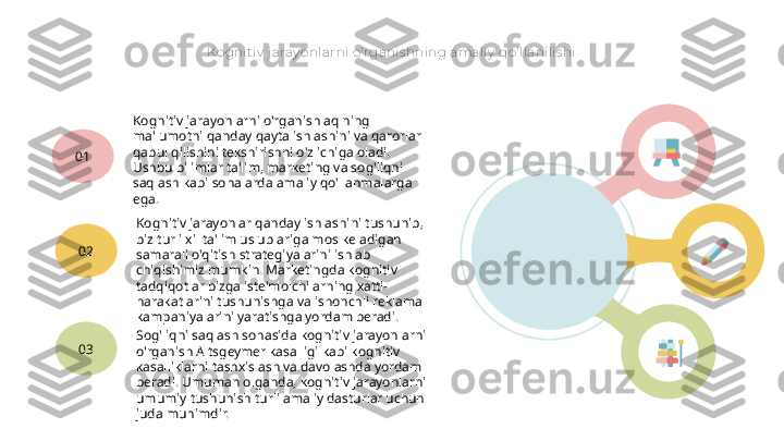 Kognit iv  j aray onlarni o'rganis hning amaliy  qo'llanilis hi
Kognitiv jarayonlarni o'rganish aqlning 
ma'lumotni qanday qayta ishlashini va qarorlar 
qabul qilishini tekshirishni o'z ichiga oladi. 
Ushbu bilimlar ta'lim, marketing va sog'liqni 
saqlash kabi sohalarda amaliy qo'llanmalarga 
ega.01
Kognitiv jarayonlar qanday ishlashini tushunib, 
biz turli xil ta'lim uslublariga mos keladigan 
samarali o'qitish strategiyalarini ishlab 
chiqishimiz mumkin. Marketingda kognitiv 
tadqiqotlar bizga iste'molchilarning xatti-
harakatlarini tushunishga va ishonchli reklama 
kampaniyalarini yaratishga yordam beradi.02
Sog'liqni saqlash sohasida kognitiv jarayonlarni 
o'rganish Altsgeymer kasalligi kabi kognitiv 
kasalliklarni tashxislash va davolashda yordam 
beradi. Umuman olganda, kognitiv jarayonlarni 
umumiy tushunish turli amaliy dasturlar uchun 
juda muhimdir.03   