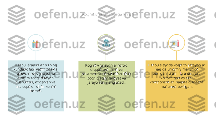 Kognit iv  j aray onlarga k iris h
Kognitiv jarayonlar idrok, 
diqqat, xotira, til va 
muammolarni hal qilish bilan 
bog'liq aqliy faoliyat va 
jarayonlarni anglatadi.Ushbu jarayonlar bizning 
kundalik faoliyatimizda hal 
qiluvchi rol o'ynaydi va 
atrofimizdagi dunyoni 
tushunish, o'rganish va 
muloqot qilish imkonini 
beradi. Ushbu slaydda kognitiv jarayonlar 
haqida umumiy ma’lumot 
berilgan, ularning ahamiyati 
ko‘rsatilgan va turli 
komponentlari haqida qisqacha 
ma’lumot berilgan. 