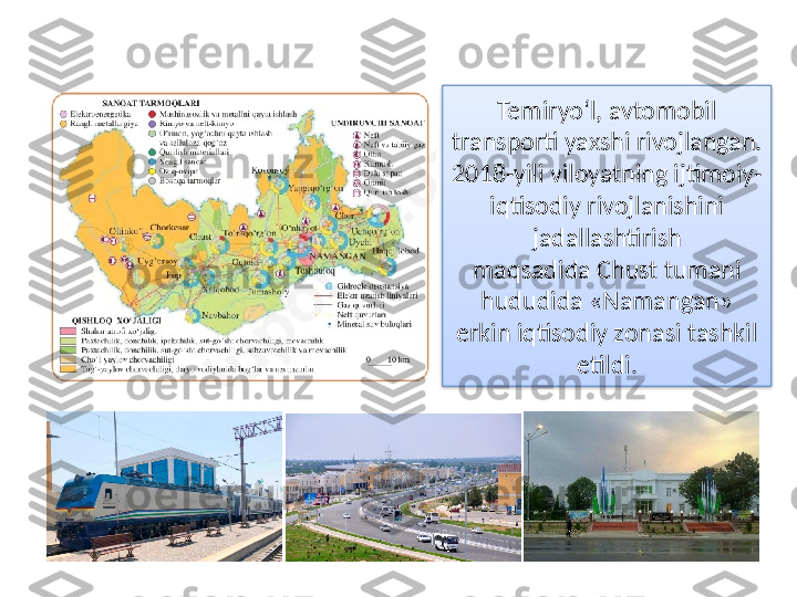 Temiryo‘l, avtomobil 
transporti yaxshi rivojlangan. 
2018-yili vilоyatning ijtimоiy-
iqtisоdiy rivоjlаnishini 
jadallаshtirish
mаqsаdidа Chust tumаni 
hududidа «Nаmаngаn» 
erkin iqtisоdiy zоnаsi tаshkil 
etildi.  