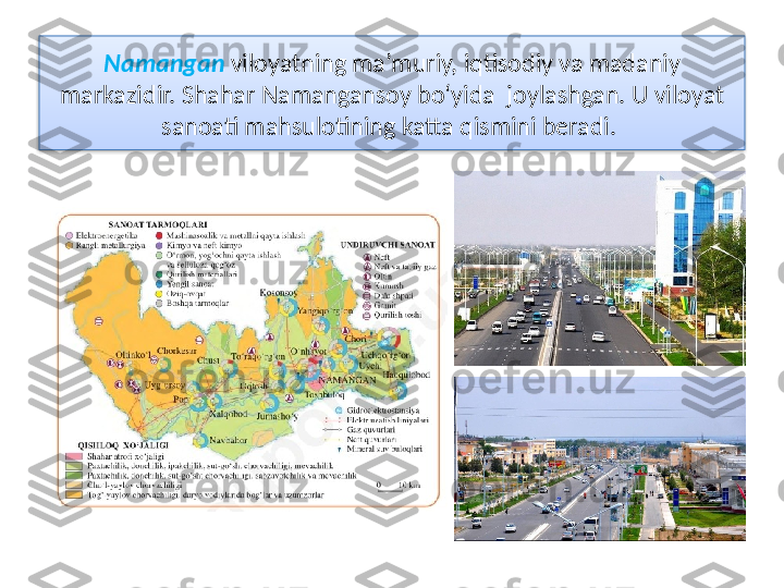 Namangan   viloyatning ma’muriy, iqtisodiy va madaniy 
markazidir.   Shahar Namangansoy bo‘yida  joylashgan. U viloyat 
sanoati mahsulotining katta qismini beradi.   