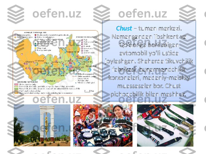 Chust   – tuman markazi. 
Namangandan Toshkent va 
Qo‘qonga boriladigan 
avtomobil yo‘li ustida 
joylashgan. Shaharda tikuvchilik 
fabrikasi, hunarmandchilik 
korxonalari, madaniy-maishiy 
muassasalar bor. Chust 
pichoqchilik bilan mashhur.   