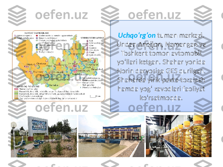 Uchqo‘rg‘on   tuman markazi. 
Undan Andijon, Namangan va 
Toshkent tomon avtomobil 
yo‘llari ketgan. Shahar yonida 
Norin daryosiga GES qurilgan. 
Shaharda yirik paxta tozalash 
hamda yog‘ zavodlari faoliyat 
ko‘rsatmoqda.  