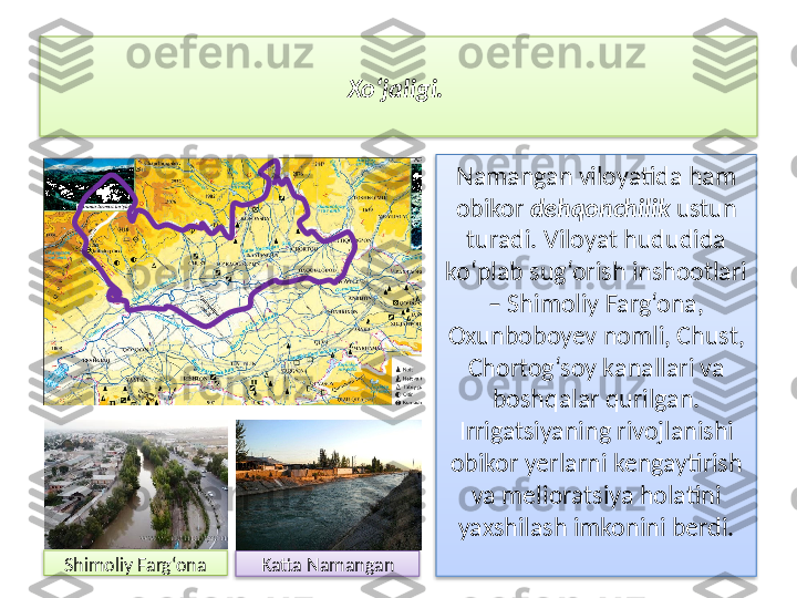 Xo‘jaligi. 
Namangan viloyatida ham 
obikor  dehqonchilik  ustun 
turadi. Viloyat hududida 
ko‘plab sug‘orish inshootlari 
– Shimoliy Farg‘ona, 
Oxunboboyev nomli, Chust, 
Chortog‘soy kanallari va 
boshqalar qurilgan. 
Irrigatsiyaning rivojlanishi 
obikor yerlarni kengaytirish 
va melioratsiya holatini 
yaxshilash imkonini berdi .
Shimoliy Farg‘ona
Katta  Namangan     