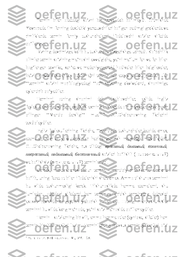 Termin   bilan   odatdagi   so’zni   bir   narsa   deb   bo’lmaydi.   O’tmishda
Yevropada ilm-fanning dastlabki yaratuvchilari bo’lgan qadimgi greklarda va
rimliklarda   termin   fanniy   tushunchalarni   ifodalovchi   so’zlar   sifatida
qo’llangan. 
Bizning davrimizga kelib bu tushuncha o’zgarishga uchradi. Ko’pchilik
olimlar termin so’zining ma’nosini avvalgicha, ya’ni ma’lum fan va fan bilan
bog’langan   texnika,   san’at   va   madaniyatga   oid   hodisalar   bilan   belgilasalar,
ba’zi   olimlar   har   qanday   ot(atama)ni   termin   deb   ataydilar.   Bu   jihatdan   ular
‘‘termin’‘   so’zini   morfologiyadagi   ‘‘ot’‘   so’zining   ekvivalenti,   sinonimiga
aylantirib qo’yadilar.
Terminni   otning   sinonimi   deb   hisoblovchilar,   aslida   ingliz
faylasuflarining, so’ngra esa XIX asrning boshlarida o’n martadan ortiq nashr
qilingan   ‘‘Mantiq   darsligi’‘   muallifi   G.I.Chelpanovning   fikrlarini
tasdiqlaydilar.
Ingliz   faylasuflarining   fikricha,   ‘‘mantiqda   tushunchalar   haqida   emas,
atamalar,   nomlar   yoki   terminlar   haqida   gapirish   maqsadga   muvofiqdir”.
G.I.Chelpanovning   fikricha,   rus   tilidagi   красивый,   делимый,   конечный,
некрасивый,   неделимый,   бесконечный   so‘zlari   bo‘lishli   (положительный)
va bo‘lishsiz (отрицательный) terminlardir 1
.
Demak,   mantiqshunos   uchun   termin   -   mantiqiy   muhokama   elementi
bo’lib, uning faqat ot bilan ifodalanishi shart emas. Ammo tilshunos terminni
bu   xilda   tushunmasligi   kerak.   Tilshunoslikda   hamma   atamalarni,   shu
jumladan,   odatdagi   sifatlarni   ham   terminga   kiritish   terminning   doirasini
asossiz   ravishda   kengaytirib   yuborish   bo’lar   edi.   Hozirgi   mantiqshunoslar
terminni bu xilda keng ma’noda, ya’ni so’z ma’nosida qo’llamaydilar.
Termin - so’zlarning bir xili, ammo hamma otlar (ayniqsa, sifatlar) ham
termin   hisoblanmasligi   lozim.   Terminlarning   maxsus   termin   yekanligi   o’zi
1
  Челпанов Г.И. Учебник логики. - М., 1946. – С.8. 