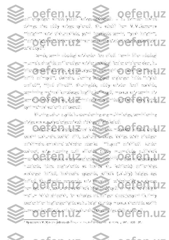 qo’llanayotgan   sohada   yaqqol   ko’zga   tashlanadi.   U   bu   tizimdan   boshqa
tizimga   o’sa   oddiy   so’zga   aylanadi.   Shu   sababli   ham   M.Mukarramov
‘‘bo’g’in’‘   so’zi   tilshunoslikda,   ya’ni   fonetikada   termin,   ‘‘yosh   bo’g’in’‘,
‘‘qo’l bo’g’inlari’‘ birikmalarida inson tanasining a’zolari sifatida yekanligini
ta’kidlaydi 2
. 
Demak,   termin   odatdagi   so’zlardan   farq   qiladi.   Termin   bilan   odatdagi
muomala chog’ida qo’llanadigan so’zlar orasidagi farqlar aniqlanar ekan, bu
bilan   terminning   o’ziga   xos   xususiyatlari   ham   ochiladi.   Terminlar   ‘‘paydo
bo’lib   qolmaydi’‘,   aksincha,   ularning   zaruriyati   anglangan   holda   ‘‘o’ylab
topiladi’‘,   ‘‘ijod   qilinadi’‘.   Shuningdek,   oddiy   so’zdan   farqli   ravishda,
terminning   ma’nosi   kontekstga   bog’liq   bo’lmaydi,   maxsus   so’z-termin   o’z
terminlik   ma’nosida   va   o’z   terminologik   maydonida   qo’llanar   ekan,   uning
ayni ma’nosi saqlanib qolaveradi.
Shuning uchun quyida bu atamalarning eng muhimlariga, terminlarning
o’ziga xos xususiyatlariga to’xtab o’tishga to’g’ri keladi.
1.Ma’lumki,   so’zning   ma’nosi   ko’p   hollarda   murakkab   bo’ladi,   uning
asosini   tushuncha   tashkil   qilib,   tushuncha   ustiga   kishiga   ta’sir   qiladigan
qo’shimcha   emosional-ta’sirchan   ottenka   -   ‘‘buyoq’‘   qo’shiladi.   Bundan
tashqari,   so’z   nutqning   turli   xillarida   (oddiy   muomalada,   publisistik
matnlarda,   she’riyatda,   ilmiy   asarlarda,   jamoatchilik   oldida   so’zlanadigan
nutqlarda,   idora   qog’ozlarida   va   boshqa   shu   kabilarda)   qo’llanishga
xoslangan   bo’ladi,   boshqacha   aytganda,   stilistik   (uslubiy)   belgiga   ega
bo’ladi.   Shu   jihatdan   qaraganda,   so’z   em osional   - ta’sirchanlik   xususiyatga
ham e ga bo’lib ,   tushuncha va stilistik belgi ifodalaydi. Uning stilistik belgisi
ma’lum   ishlab   chiqarish,   fan   sohasiga   oid   bo’lgan   aloqa   jarayoni   ilk   ilmiy
asarlar bilan bog’langanligida va bu belgi shunday   m axsus sharoitida sezilib
turmagandan, odatda, aniq bir tushuncha ishlatilishiga  e ’tibor qilinadi.
2
  Мукаррамов М. Ҳозирги ўзбек адабий тилининг илмий стили. –Тошкент: Фан, 1984. –Б.55 – 56 . 