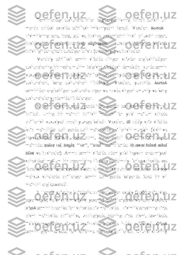 Terminlar dagi   tushuncha   bilan   bog’langanli kning   bo’rtib   turishi   uni
mantiq   qoidasi   asosida   ta’riflash   imkoniyatini   beradi.   Masalan:   kurtak   -
o’simlikning   tana,   barg,   gul   va   boshqa   qatlamlarini   hosil   qiluvchi   organ,
boshlang’ich   novda   (botanika),   d iafragma   -   qursoq   bo’shli g’i ni   ko’krak
bo’shlig’idan  ajratib turadigan to’siq   (anatomiya) va boshqalar.
Mantiqiy   ta’riflash   termin   sifatida   olingan   so’zdan   anglash il adigan
tushunchaning bir necha muhim belgisini ifodalash demakdir.   B un d a termin
xususiy   tushunchani   ifodalasa,   ta’riflash   uchun   foydalan il gan   so’z   umumiy
tushunchani,   keng   tushunchani   ifodalaydi.   Masalan ,   yuqorida   kurtak
termin idan anglashilgan tushuncha organ va novda singari umumiy va keng
tushunchalar yordamida ifodalangan.
2.   Termin hamma vaqt   -   gapda ham ,   gapdan tashqari ham bir ma’noli
bo’ladi.   Uning   bir   ma’no li   bo’lishi   ma’lum   fan   yoki   ma’lum   sohada
qo’llanish   xususiyat i   orqali   yuzaga   keladi.   Masalan,   til   oddiy   so’z   sifatida
ko’p   ma’nol idir:   turli   gapda   turli   ma’nolarda   qo’llanishi   mumkin   (kishi   va
hayvonlardagi   ma’lum   organ   nomi,   aloqa   quroli   nomi,   ‘‘so’z’‘   degan
ma’noda:   quloq sol, tingla,  ‘‘ sir ’‘, ‘‘ usul ’‘ ma’nolar i da:   Rizamat biladi nihol
tilini   va   boshqalar).   Ammo   termin   sifatida   odam   yoki   hayvon   anatomiyasi
sohasidagi   ma’lum   bir   organ nigina   ifodalaydi,   ijtimoiy   fanlar   sohasida   e sa
faqat   kishilarni ng   jamiyatda   o’zaro   aloqa   qilish   qurolini   anglatadi.   Bunday
mahsus   sohalarda   qo’llangan   termin   turli   gapda   kelganda   faqat   bir   xil
ma’noni anglata veradi.
3.   Te rmin so’ z ning ko’pincha qo’llaniladigan asosiy (bosh) ma’nosiga
tayan maydi, balki ko’chma (yoki yasama)   ma’nolariga asoslanadi. Masalan ,
o’zak  termini  botanika fani  sohasida o’z ma’nosida  -   o’simlik tanasining o’rta
qismi   ma’nosida   qo’llanilsa ,   zoologiyada   patning   o’rta   qismi,   texnikada
‘‘ e lektromagnitning   o’zagi’‘   ma’nosida   ko’chma   holda   qo’llanadi.   O’zak
termini   grammatikada   ham   ko’chma   ma’noda   qo’llanadi.   Chunki   so’ z ning 