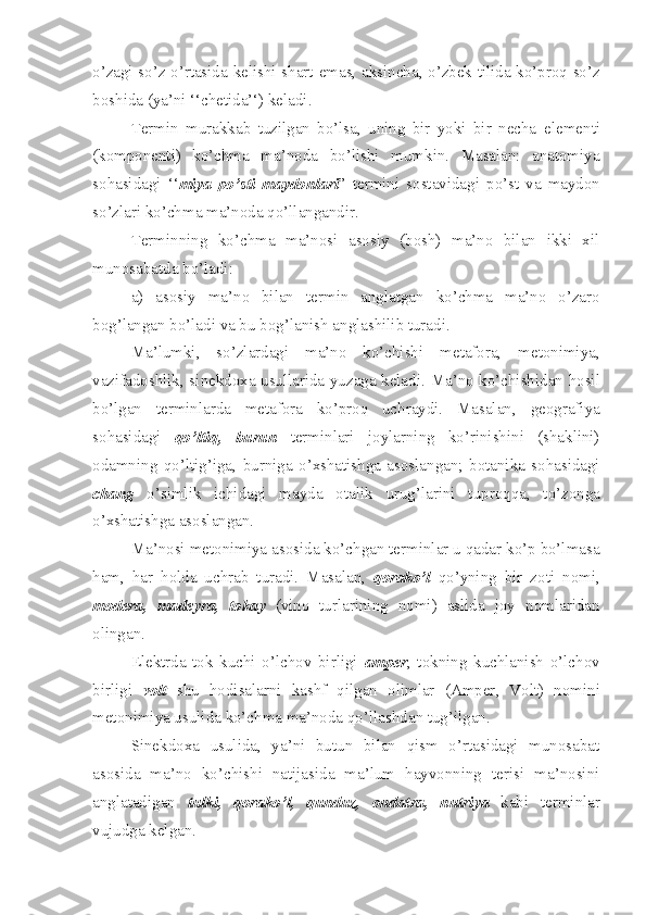 o’zagi so’z o’rtasida kelishi shart   e mas ,   aksincha ,   o’zbek tilida ko’proq so’z
boshida (ya’ni ‘‘chetida’‘) keladi.
Termin   murakkab   tuzilgan   bo’lsa,   uning   bir   yoki   bir   necha   e lement i
(komponent i )   ko’chma   ma’noda   b o’ lishi   mumkin.   Masalan:   anatomiya
sohasida gi   ‘‘ miya   po’sti   maydonlari ”   termini   sostav i dagi   po’st   va   maydon
so’zlari  ko’chma  ma’noda qo’llan gandir.
Terminning   ko’chma   ma’nosi   asosiy   (bosh)   ma’no   bilan   ikki   xil
munosabatda bo’ladi : 
a)   asosiy   ma’no   bilan   termin   anglatgan   ko’chma   ma’no   o’zaro
bog’langan bo’ladi   va bu bog’lanish   anglashilib   turadi.
M a’lumki ,   so’ zlar dagi   ma’no   ko’chishi   metafora,   metonimiya,
vazifadoshlik, s i nekdoxa usullarida yuzaga keladi . M a’no ko’chish i dan hosil
bo’lgan   terminlarda   metafora   ko’proq   uchraydi.   Masalan ,   geografiya
sohasidagi   q o’ ltiq,   burun   terminlari   joylarning   ko’rinishini   (shaklini)
odamning   qo’ltig’iga ,   burniga   o’xshatishga   asoslangan;   botanika   sohasidagi
chang   o’simlik   ichidagi   mayda   otalik   urug’lar i ni   tuproqqa ,   to’zonga
o’xshatishga asoslang a n.
Ma’nosi metonimiya  asosida  ko’chgan terminlar u qadar ko’p bo’lmasa
ham ,   har   holda   uchra b   turadi.   Masa l an ,   qorako’l   qo’yning   bir   zoti   nomi,
modera,   madeyra,   t o kay   (vino   turlarining   nomi)   aslida   joy   nomlaridan
olingan.
E lektrda   tok   kuchi   o’lchov   birligi   a mper ,   tokning   kuchlanish   o’lchov
birligi   v olt   shu   hodisalarni   kashf   qilgan   olimlar   ( Amper ,   Volt )   nomini
metonimiya usulida ko’chma ma’noda qo’l lashdan tug’il gan .
Sinekdoxa   usulida,   ya’ni   butun   bilan   qism   o’rtasidagi   munosabat
asosida   ma’no   ko’chishi   natijasida   ma’lum   hayvonning   terisi   ma’nosini
anglatadigan   tulki,   qorako’l,   qunduz,   ondatra,   nutriya   kabi   terminlar
vujudga kelgan. 