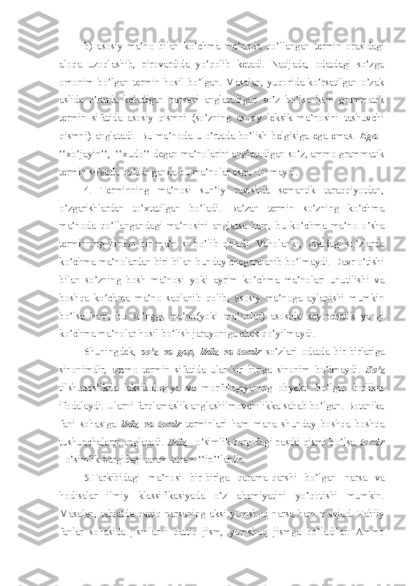 b)   asosiy   ma’no   bilan   ko’chma   ma’noda   qo’llangan   termin   orasidagi
aloqa   uzoqlashib,   pirovardida   yo’qolib   ketadi.   Natijada,   odatdagi   so’zga
omonim bo’lgan termin hosil bo’lgan. Masalan, yuqorida ko’rsatilgan o’zak
aslida   o’rtada   keladigan   narsani   anglatadigan   so’z   bo’lsa   ham   grammatik
termin   sifatida   asosiy   qismni   (so’zning   asosiy   leksik   ma’nosini   tashuvchi
qismni)   anglatadi.   Bu   ma’noda   u   o’rtada   bo’lish   belgisiga   ega   emas.   Ega   -
‘‘xo’jayin’‘,  ‘‘xudo’‘ degan ma’nolarini anglatadigan so’z, ammo grammatik
termin sifatida qo’llanganda bu ma’nolar esga olinmaydi.
4.   Terminning   ma’nosi   sun’iy   ravishda   semantik   taraqqiyotdan,
o’zgarishlardan   to’xtatilgan   bo’ladi.   Ba’zan   termin   so’zning   ko’chma
ma’noda   qo’llangandagi   ma’nosini   anglatsa   ham,   bu   ko’chma   ma’no   o’sha
terminning   birdan   bir   ma’nosi   bo’lib   qoladi.   Vaholanki,   odatdagi   so’zlarda
ko’chma ma’nolardan biri bilan bunday chegaralanib bo’lmaydi. Davr o’tishi
bilan   so’zning   bosh   ma’nosi   yoki   ayrim   ko’chma   ma’nolari   unutilishi   va
boshqa   ko’chma   ma’no   saqlanib   qolib,   asosiy   ma’noga   aylanishi   mumkin
bo’lsa   ham,   bu   so’nggi   ma’no(yoki   ma’nolar)   asosida   keyinchalik   yangi
ko’chma ma’nolar hosil bo’lish jarayoniga chek qo’yilmaydi.
Shuningdek ,   so’z   va   gap ,   ildiz   va   tomir   so’zlari   odatda   bir-birlariga
sinonimdir ,   ammo   termin   sifatida   ular   bir   biriga   sinonim   bo’lmaydi.   So’z
tilshunoslikda   leksikologiya   va   morfologiyaning   obyekti   bo’lgan   birlikni
ifodalaydi. Ularni farqlamaslik anglashilmovchilikka sabab bo’lgan. Botanika
fani   sohasiga   ildiz   va   tomir   terminlari   ham   mana   shunday   boshqa   boshqa
tushunchalarni anglatadi.  Ildiz  - o’simlik bargidagi pastki qismi b o’ lsa,  tomir
- o’simlik bargidagi  taram-taram ‘‘ip’‘lardir.
5.Tarkibidagi   ma’nosi   bir-biriga   qarama-qarshi   bo’lgan   narsa   va
hodisalar   ilmiy   klassifikasiya da   o’z   ahamiyatini   yo’qotishi   mumkin.
Masalan,   tabiatda   qattiq   narsani ng   aksi   yumshoq   narsa   ham   mavjud.   Tabiiy
fanlar   sohasida   jismlarni   qattiq   jism,   yumshoq   jism ga   bo’ladilar.   Ammo 