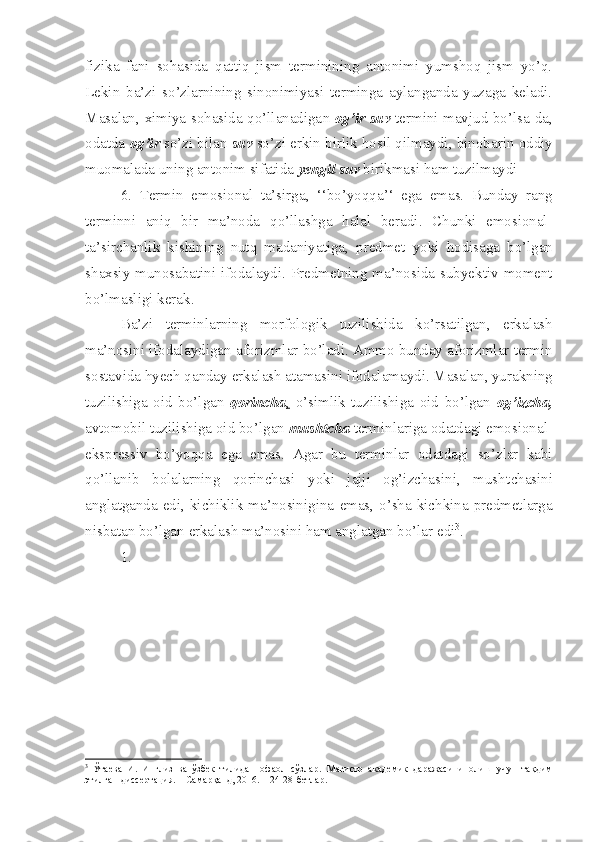 fizika   fani   sohasi da   qattiq   jism   terminining   antonimi   yumshoq   jism   yo’q.
Lekin   ba’zi   so’zlarnining   sinonimiyasi   terminga   aylanganda   yuzaga   keladi.
Masalan ,   ximiya sohasida qo’llanadiga n   og’ir suv   termini mavjud bo’lsa-da,
odatda  og’ir  so’z i  bilan  suv  so’zi  e rkin birlik hosil qilmaydi ,  binobarin oddiy
muomal a da uning antonim sifatida  yengil suv  birikmasi ham tuzilmaydi
6.   Te rmin   e mosional   ta’sirga ,   ‘‘bo’yoqqa’‘   e ga   e mas.   Bunday   rang
termin n i   aniq   bir   ma’noda   qo’llashga   halal   beradi .   Chunki   e mosional -
ta’sirchan lik   kishining   nutq   madaniyatiga ,   predmet   yoki   hodisaga   bo’lgan
shaxsiy   munosabatini   ifodalaydi . Predmetning ma’nosida sub yek tiv moment
bo’lmasligi kerak .
Ba’zi   terminlarning   morfologik   tuzilishida   ko’rsatilgan ,   erkalash
ma’nosini   ifodalaydigan   aforizmlar   bo’ladi .  Ammo bunday aforizmlar  termin
sostavida hyech qanday  e rkalash atamasini ifodalamaydi. Masalan ,  yurakning
tuzilishiga   oid   bo’lgan   qorincha ,   o’simlik   tuzilishiga   oid   bo’lgan   og’izcha,
avtomobil tuzilishiga oid bo’lgan  mushtcha  termin lariga odatdagi  e mosional -
e kspressiv   bo’yoqqa   e ga   e mas.   Agar   bu   termin lar   odatdagi   so’zlar   kabi
qo’llanib   bolalarning   qorinchasi   yoki   jajji   og’izchasini,   mush t chasini
anglat ganda   e di, kichiklik ma’nosinigina   e mas, o’sha kichkina predmetlarga
nisbatan bo’lgan  e rkalash ma’nosini ham anglatgan bo’lar  e di 3
.
1.  
3
  Ўтаева   И.   Инглиз   ва   ўзбек   тилида   нофаол   сўзлар.   Магистр   академик   даражасини   олиш   учун   тақдим
этилган диссертация. – Самарқанд, 2016. – 24-28-бетлар. 