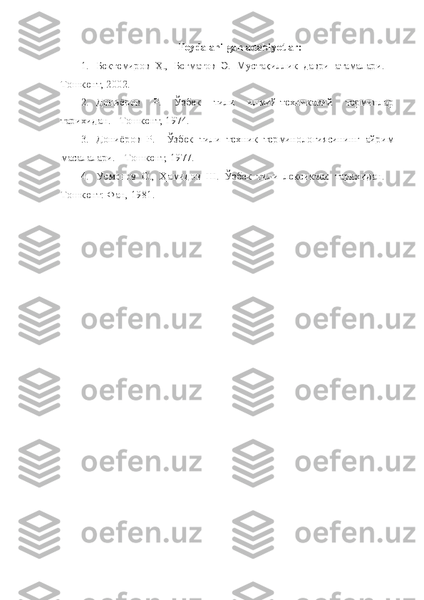 Foydalanilgan adabiyotlar:
1. Бектемиров   Ҳ.,   Бегматов   Э.   Мустақиллик   даври   атамалари.   -
Тошкент, 2002.
2. Дониёров   Р.   Ўзбек   тили   илмий-техникавий   терминлар
тарихидан. - Тошкент, 1974.
3. Дониёров   Р.     Ўзбек   тили   техник   терминологиясининг   айрим
масалалари. - Тошкент, 1977.
4. Усмонов   О.,   Ҳамидов   Ш.   Ўзбек   тили   лексикаси   тарихидан.   -
Тошкент: Фан, 1981. 
