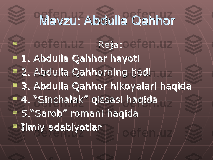 Mavzu: Abdulla QahhorMavzu: Abdulla Qahhor

                                              
Reja:Reja:

1. Abdulla Qahhor hayoti1. Abdulla Qahhor hayoti

2. Abdulla Qahhorning ijodi 2. Abdulla Qahhorning ijodi 

3. Abdulla Qahhor hikoyalari haqida3. Abdulla Qahhor hikoyalari haqida

4. “Sinchalak” qissasi haqida4. “Sinchalak” qissasi haqida

5.“Sarob” romani haqida5.“Sarob” romani haqida

Ilmiy adabiyotlarIlmiy adabiyotlar 