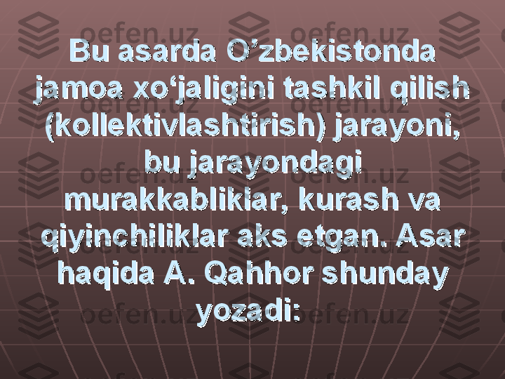 Bu asarda O’zbekistonda Bu asarda O’zbekistonda 
jamoa xo‘jaligini tashkil qilish jamoa xo‘jaligini tashkil qilish 
(kollektivlashtirish) jarayoni, (kollektivlashtirish) jarayoni, 
bu jarayondagi bu jarayondagi 
murakkabliklar, kurash va murakkabliklar, kurash va 
qiyinchiliklar aks etgan. Asar qiyinchiliklar aks etgan. Asar 
haqida A. Qahhor shunday haqida A. Qahhor shunday 
yozadi:yozadi:
   