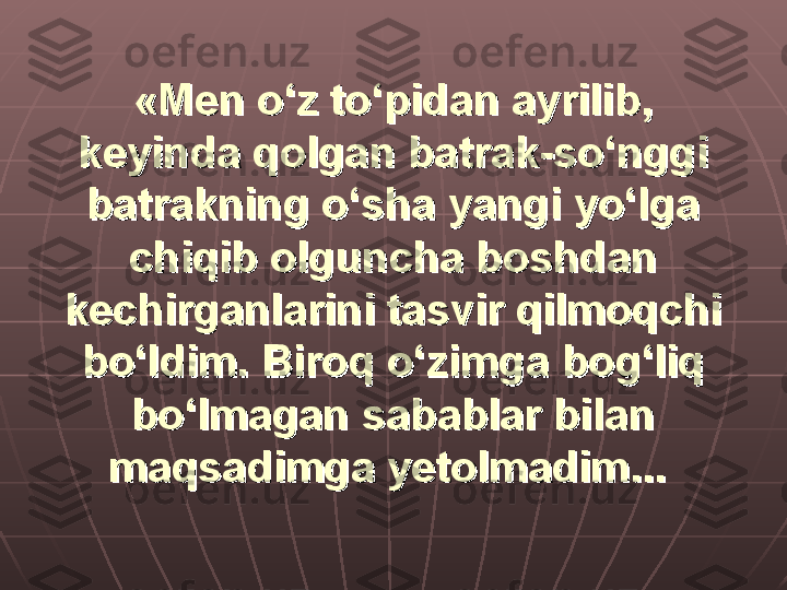 «Men o‘z to‘pidan ayrilib, «Men o‘z to‘pidan ayrilib, 
keyinda qolgan batrak-so‘nggi keyinda qolgan batrak-so‘nggi 
batrakning o‘sha yangi yo‘lga batrakning o‘sha yangi yo‘lga 
chiqib olguncha boshdan chiqib olguncha boshdan 
kechirganlarini tasvir qilmoqchi kechirganlarini tasvir qilmoqchi 
bo‘ldim. Biroq o‘zimga bog‘liq bo‘ldim. Biroq o‘zimga bog‘liq 
bo‘lmagan sabablar bilan bo‘lmagan sabablar bilan 
maqsadimga yetolmadim...maqsadimga yetolmadim...
   