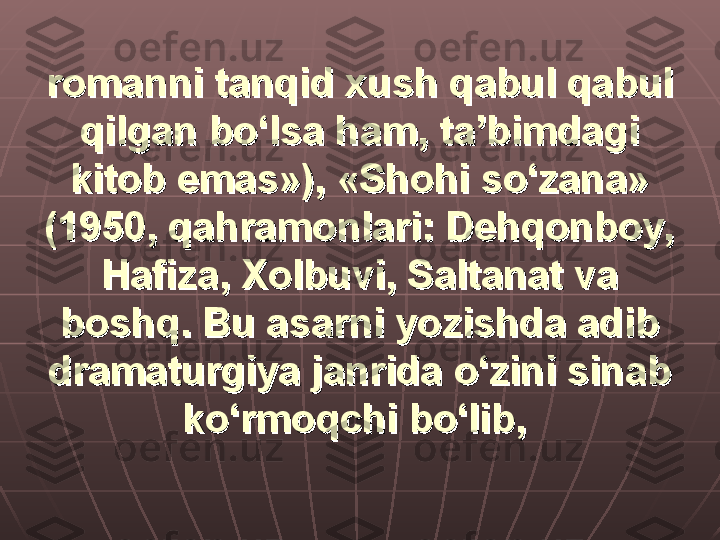 romanni tanqid xush qabul qabul romanni tanqid xush qabul qabul 
qilgan bo‘lsa ham, ta’bimdagi qilgan bo‘lsa ham, ta’bimdagi 
kitob emas»), «Shohi so‘zana» kitob emas»), «Shohi so‘zana» 
(1950, qahramonlari: Dehqonboy, (1950, qahramonlari: Dehqonboy, 
Hafiza, Xolbuvi, Saltanat va Hafiza, Xolbuvi, Saltanat va 
boshq. Bu asarni yozishda adib boshq. Bu asarni yozishda adib 
dramaturgiya janrida o‘zini sinab dramaturgiya janrida o‘zini sinab 
ko‘rmoqchi bo‘lib,ko‘rmoqchi bo‘lib,
   