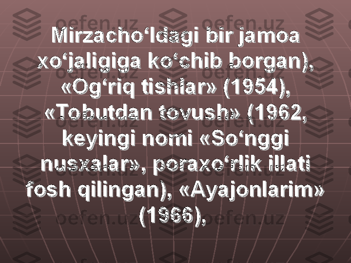 Mirzacho‘ldagi bir jamoa Mirzacho‘ldagi bir jamoa 
xo‘jaligiga ko‘chib borgan), xo‘jaligiga ko‘chib borgan), 
«Og‘riq tishlar» (1954), «Og‘riq tishlar» (1954), 
«Tobutdan tovush» (1962, «Tobutdan tovush» (1962, 
keyingi nomi «So‘nggi keyingi nomi «So‘nggi 
nusxalar», poraxo‘rlik illati nusxalar», poraxo‘rlik illati 
fosh qilingan), «Ayajonlarim» fosh qilingan), «Ayajonlarim» 
(1966),(1966),
   