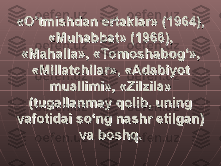 «O’tmishdan ertaklar» (1964), «O’tmishdan ertaklar» (1964), 
«Muhabbat» (1966), «Muhabbat» (1966), 
«Mahalla», «Tomoshabog‘», «Mahalla», «Tomoshabog‘», 
«Millatchilar», «Adabiyot «Millatchilar», «Adabiyot 
muallimi», «Zilzila» muallimi», «Zilzila» 
(tugallanmay qolib, uning (tugallanmay qolib, uning 
vafotidai so‘ng nashr etilgan) vafotidai so‘ng nashr etilgan) 
va boshq.va boshq. 