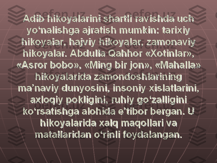 Adib hikoyalarini shartli ravishda uch Adib hikoyalarini shartli ravishda uch 
yo‘nalishga ajratish mumkin: tarixiy yo‘nalishga ajratish mumkin: tarixiy 
hikoyalar, hajviy hikoyalar, zamonaviy hikoyalar, hajviy hikoyalar, zamonaviy 
hikoyalar. Abdulla Qahhor «Xotinlar», hikoyalar. Abdulla Qahhor «Xotinlar», 
«Asror bobo», «Ming bir jon», «Mahalla» «Asror bobo», «Ming bir jon», «Mahalla» 
hikoyalarida zamondoshlarining hikoyalarida zamondoshlarining 
ma’naviy dunyosini, insoniy xislatlarini, ma’naviy dunyosini, insoniy xislatlarini, 
axloqiy pokligini, ruhiy go‘zalligini axloqiy pokligini, ruhiy go‘zalligini 
ko‘rsatishga alohida e’tibor bergan. U ko‘rsatishga alohida e’tibor bergan. U 
hikoyalarida xalq maqollari va hikoyalarida xalq maqollari va 
matallaridan o‘rinli foydalangan.matallaridan o‘rinli foydalangan. 