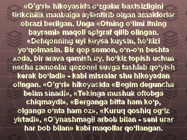 «O’g‘ri» hikoyasida o‘zgalar baxtsizligini «O’g‘ri» hikoyasida o‘zgalar baxtsizligini 
tirikchilik manbaiga aylantirib olgan amaldorlar tirikchilik manbaiga aylantirib olgan amaldorlar 
obrazi berilgan. Unga «Otning o‘limi itning obrazi berilgan. Unga «Otning o‘limi itning 
bayrami» maqoli epigraf qilib olingan. bayrami» maqoli epigraf qilib olingan. 
«Dehqonning uyi kuysa kuysin, ho‘kizi «Dehqonning uyi kuysa kuysin, ho‘kizi 
yo‘qolmasin. Bir qop somon, o‘n-o‘n beshta yo‘qolmasin. Bir qop somon, o‘n-o‘n beshta 
xoda, bir arava qamish uy, ho‘kiz topish uchun xoda, bir arava qamish uy, ho‘kiz topish uchun 
necha zamonlar qozonni suvga tashlab qo‘yish necha zamonlar qozonni suvga tashlab qo‘yish 
kerak bo‘ladi» - kabi misralar shu hikoyadan kerak bo‘ladi» - kabi misralar shu hikoyadan 
olingan. «O’g‘ri» hikoyasida «Begim deguncha olingan. «O’g‘ri» hikoyasida «Begim deguncha 
belim sinadi», «Tekinga mushuk oftobga belim sinadi», «Tekinga mushuk oftobga 
chiqmaydi», «Berganga bitta ham ko‘p, chiqmaydi», «Berganga bitta ham ko‘p, 
olganga o‘nta ham oz», «Kuruq qoshiq og‘iz olganga o‘nta ham oz», «Kuruq qoshiq og‘iz 
yirtadi», «O’ynashmagil arbob bilan - seni urar yirtadi», «O’ynashmagil arbob bilan - seni urar 
har bob bilan» kabi maqollar qo‘llangan.har bob bilan» kabi maqollar qo‘llangan. 