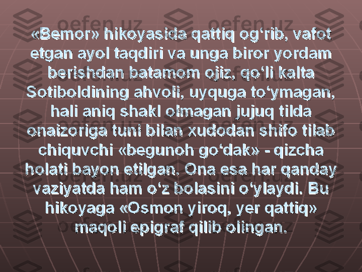 «Bemor» hikoyasida qattiq og‘rib, vafot «Bemor» hikoyasida qattiq og‘rib, vafot 
etgan ayol taqdiri va unga biror yordam etgan ayol taqdiri va unga biror yordam 
berishdan batamom ojiz, qo‘li kalta berishdan batamom ojiz, qo‘li kalta 
Sotiboldining ahvoli, uyquga to‘ymagan, Sotiboldining ahvoli, uyquga to‘ymagan, 
hali aniq shakl olmagan jujuq tilda hali aniq shakl olmagan jujuq tilda 
onaizoriga tuni bilan xudodan shifo tilab onaizoriga tuni bilan xudodan shifo tilab 
chiquvchi «begunoh go‘dak» - qizcha chiquvchi «begunoh go‘dak» - qizcha 
holati bayon etilgan. Ona esa har qanday holati bayon etilgan. Ona esa har qanday 
vaziyatda ham o‘z bolasini o‘ylaydi. Bu vaziyatda ham o‘z bolasini o‘ylaydi. Bu 
hikoyaga «Osmon yiroq, yer qattiq» hikoyaga «Osmon yiroq, yer qattiq» 
maqoli epigraf qilib olingan.maqoli epigraf qilib olingan. 