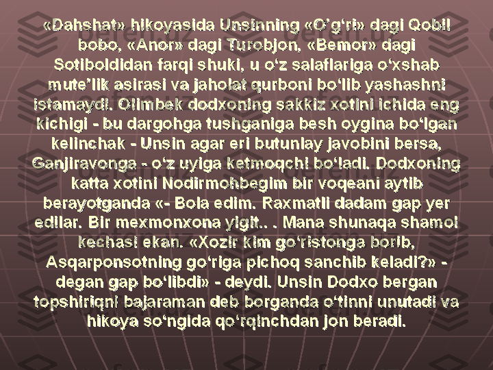 «Dahshat» hikoyasida Unsinning «O’g‘ri» dagi Qobil «Dahshat» hikoyasida Unsinning «O’g‘ri» dagi Qobil 
bobo, «Anor» dagi Turobjon, «Bemor» dagi bobo, «Anor» dagi Turobjon, «Bemor» dagi 
Sotiboldidan farqi shuki, u o‘z salaflariga o‘xshab Sotiboldidan farqi shuki, u o‘z salaflariga o‘xshab 
mute’lik asirasi va jaholat qurboni bo‘lib yashashni mute’lik asirasi va jaholat qurboni bo‘lib yashashni 
istamaydi. Olimbek dodxoning sakkiz xotini ichida eng istamaydi. Olimbek dodxoning sakkiz xotini ichida eng 
kichigi - bu dargohga tushganiga besh oygina bo‘lgan kichigi - bu dargohga tushganiga besh oygina bo‘lgan 
kelinchak - Unsin agar eri butunlay javobini bersa, kelinchak - Unsin agar eri butunlay javobini bersa, 
Ganjiravonga - o‘z uyiga ketmoqchi bo‘ladi. Dodxoning Ganjiravonga - o‘z uyiga ketmoqchi bo‘ladi. Dodxoning 
katta xotini Nodirmohbegim bir voqeani aytib katta xotini Nodirmohbegim bir voqeani aytib 
berayotganda «- Bola edim. Raxmatli dadam gap yer berayotganda «- Bola edim. Raxmatli dadam gap yer 
edilar. Bir mexmonxona yigit.. . Mana shunaqa shamol edilar. Bir mexmonxona yigit.. . Mana shunaqa shamol 
kechasi ekan. «Xozir kim go‘ristonga borib, kechasi ekan. «Xozir kim go‘ristonga borib, 
Asqarponsotning go‘riga pichoq sanchib keladi?» - Asqarponsotning go‘riga pichoq sanchib keladi?» - 
degan gap bo‘libdi» - deydi. Unsin Dodxo bergan degan gap bo‘libdi» - deydi. Unsin Dodxo bergan 
topshiriqni bajaraman deb borganda o‘tinni unutadi va topshiriqni bajaraman deb borganda o‘tinni unutadi va 
hikoya so‘ngida qo‘rqinchdan jon beradi.hikoya so‘ngida qo‘rqinchdan jon beradi. 