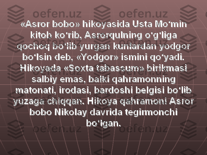 «Asror bobo» hikoyasida Usta Mo‘min «Asror bobo» hikoyasida Usta Mo‘min 
kitob ko‘rib, Asrorqulning o‘g‘liga kitob ko‘rib, Asrorqulning o‘g‘liga 
qochoq bo‘lib yurgan kunlardan yodgor qochoq bo‘lib yurgan kunlardan yodgor 
bo‘lsin deb, «Yodgor» ismini qo‘yadi. bo‘lsin deb, «Yodgor» ismini qo‘yadi. 
Hikoyada «Soxta tabassum» birikmasi Hikoyada «Soxta tabassum» birikmasi 
salbiy emas, balki qahramonning salbiy emas, balki qahramonning 
matonati, irodasi, bardoshi belgisi bo‘lib matonati, irodasi, bardoshi belgisi bo‘lib 
yuzaga chiqqan. Hikoya qahramoni Asror yuzaga chiqqan. Hikoya qahramoni Asror 
bobo Nikolay davrida tegirmonchi bobo Nikolay davrida tegirmonchi 
bo‘lgan.bo‘lgan. 