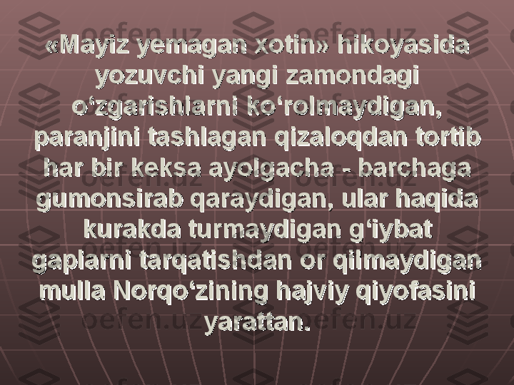 «Mayiz yemagan xotin» hikoyasida «Mayiz yemagan xotin» hikoyasida 
yozuvchi yangi zamondagi yozuvchi yangi zamondagi 
o‘zgarishlarni ko‘rolmaydigan, o‘zgarishlarni ko‘rolmaydigan, 
paranjini tashlagan qizaloqdan tortib paranjini tashlagan qizaloqdan tortib 
har bir keksa ayolgacha - barchaga har bir keksa ayolgacha - barchaga 
gumonsirab qaraydigan, ular haqida gumonsirab qaraydigan, ular haqida 
kurakda turmaydigan g‘iybat kurakda turmaydigan g‘iybat 
gaplarni tarqatishdan or qilmaydigan gaplarni tarqatishdan or qilmaydigan 
mulla Norqo‘zining hajviy qiyofasini mulla Norqo‘zining hajviy qiyofasini 
yarattan.yarattan. 