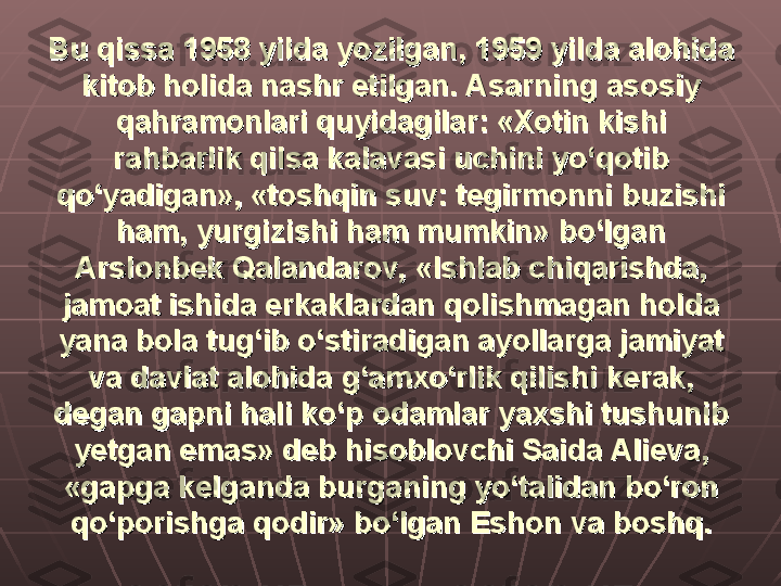 Bu qissa 1958 yilda yozilgan, 1959 yilda alohida Bu qissa 1958 yilda yozilgan, 1959 yilda alohida 
kitob holida nashr etilgan. Asarning asosiy kitob holida nashr etilgan. Asarning asosiy 
qahramonlari quyidagilar: «Xotin kishi qahramonlari quyidagilar: «Xotin kishi 
rahbarlik qilsa kalavasi uchini yo‘qotib rahbarlik qilsa kalavasi uchini yo‘qotib 
qo‘yadigan», «toshqin suv: tegirmonni buzishi qo‘yadigan», «toshqin suv: tegirmonni buzishi 
ham, yurgizishi ham mumkin» bo‘lgan ham, yurgizishi ham mumkin» bo‘lgan 
Arslonbek Qalandarov, «Ishlab chiqarishda, Arslonbek Qalandarov, «Ishlab chiqarishda, 
jamoat ishida erkaklardan qolishmagan holda jamoat ishida erkaklardan qolishmagan holda 
yana bola tug‘ib o‘stiradigan ayollarga jamiyat yana bola tug‘ib o‘stiradigan ayollarga jamiyat 
va davlat alohida g‘amxo‘rlik qilishi kerak, va davlat alohida g‘amxo‘rlik qilishi kerak, 
degan gapni hali ko‘p odamlar yaxshi tushunib degan gapni hali ko‘p odamlar yaxshi tushunib 
yetgan emas» deb hisoblovchi Saida Alieva, yetgan emas» deb hisoblovchi Saida Alieva, 
«gapga kelganda burganing yo‘talidan bo‘ron «gapga kelganda burganing yo‘talidan bo‘ron 
qo‘porishga qodir» bo‘lgan Eshon va boshq.qo‘porishga qodir» bo‘lgan Eshon va boshq. 