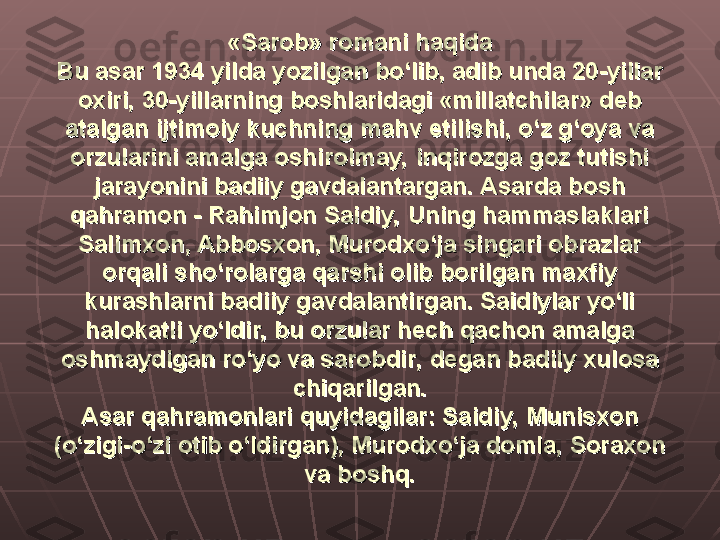 «Sarob» romani haqida«Sarob» romani haqida
Bu asar 1934 yilda yozilgan bo‘lib, adib unda 20-yillar Bu asar 1934 yilda yozilgan bo‘lib, adib unda 20-yillar 
oxiri, 30-yillarning boshlaridagi «millatchilar» deb oxiri, 30-yillarning boshlaridagi «millatchilar» deb 
atalgan ijtimoiy kuchning mahv etilishi, o‘z g‘oya va atalgan ijtimoiy kuchning mahv etilishi, o‘z g‘oya va 
orzularini amalga oshirolmay, inqirozga goz tutishi orzularini amalga oshirolmay, inqirozga goz tutishi 
jarayonini badiiy gavdalantargan. Asarda bosh jarayonini badiiy gavdalantargan. Asarda bosh 
qahramon - Rahimjon Saidiy, Uning hammaslaklari qahramon - Rahimjon Saidiy, Uning hammaslaklari 
Salimxon, Abbosxon, Murodxo‘ja singari obrazlar Salimxon, Abbosxon, Murodxo‘ja singari obrazlar 
orqali sho‘rolarga qarshi olib borilgan maxfiy orqali sho‘rolarga qarshi olib borilgan maxfiy 
kurashlarni badiiy gavdalantirgan. Saidiylar yo‘li kurashlarni badiiy gavdalantirgan. Saidiylar yo‘li 
halokatli yo‘ldir, bu orzular hech qachon amalga halokatli yo‘ldir, bu orzular hech qachon amalga 
oshmaydigan ro‘yo va sarobdir, degan badiiy xulosa oshmaydigan ro‘yo va sarobdir, degan badiiy xulosa 
chiqarilgan.chiqarilgan.
Asar qahramonlari quyidagilar: Saidiy, Munisxon Asar qahramonlari quyidagilar: Saidiy, Munisxon 
(o‘zigi-o‘zi otib o‘ldirgan), Murodxo‘ja domla, Soraxon (o‘zigi-o‘zi otib o‘ldirgan), Murodxo‘ja domla, Soraxon 
va boshq.va boshq. 