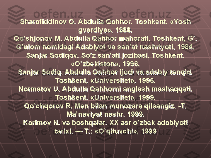 Sharafiddinov O. Abdulla Qahhor. Toshkent. «Yosh Sharafiddinov O. Abdulla Qahhor. Toshkent. «Yosh 
gvardiya», 1988.gvardiya», 1988.
Qo’shjonov M. Abdulla Qahhor mahorati. Toshkent, G’. Qo’shjonov M. Abdulla Qahhor mahorati. Toshkent, G’. 
G’ulom nomidagi Adabiyot va san’at nashriyoti, 1984.G’ulom nomidagi Adabiyot va san’at nashriyoti, 1984.
Sanjar Sodiqov. So’z san’ati jozibasi. Toshkent. Sanjar Sodiqov. So’z san’ati jozibasi. Toshkent. 
«O’zbekiston», 1996.«O’zbekiston», 1996.
Sanjar Sodiq. Abdulla Qahhor ijodi va adabiy tanqid. Sanjar Sodiq. Abdulla Qahhor ijodi va adabiy tanqid. 
Toshkent, «Universitet», 1996.Toshkent, «Universitet», 1996.
Normatov U. Abdulla Qahhorni anglash mashaqqati. Normatov U. Abdulla Qahhorni anglash mashaqqati. 
Toshkent. «Universitet», 1999.Toshkent. «Universitet», 1999.
Qo’chqorov R. Men bilan munozara qilsangiz. -T.  Qo’chqorov R. Men bilan munozara qilsangiz. -T.  
Ma’naviyat nashr. 1999.Ma’naviyat nashr. 1999.
Karimov N. va boshqalar. XX asr o’zbek adabiyoti Karimov N. va boshqalar. XX asr o’zbek adabiyoti 
tarixi. — T. : «O’qituvchi», 1999tarixi. — T. : «O’qituvchi», 1999 