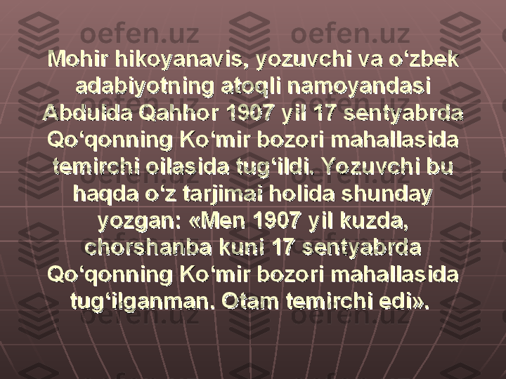 Mohir hikoyanavis, yozuvchi va o‘zbek Mohir hikoyanavis, yozuvchi va o‘zbek 
adabiyotning atoqli namoyandasi adabiyotning atoqli namoyandasi 
Abdulda Qahhor 1907 yil 17 sentyabrda Abdulda Qahhor 1907 yil 17 sentyabrda 
Qo‘qonning Ko‘mir bozori mahallasida Qo‘qonning Ko‘mir bozori mahallasida 
temirchi oilasida tug‘ildi. Yozuvchi bu temirchi oilasida tug‘ildi. Yozuvchi bu 
haqda o‘z tarjimai holida shunday haqda o‘z tarjimai holida shunday 
yozgan: «Men 1907 yil kuzda, yozgan: «Men 1907 yil kuzda, 
chorshanba kuni 17 sentyabrda chorshanba kuni 17 sentyabrda 
Qo‘qonning Ko‘mir bozori mahallasida Qo‘qonning Ko‘mir bozori mahallasida 
tug‘ilganman. Otam temirchi edi».tug‘ilganman. Otam temirchi edi».
   